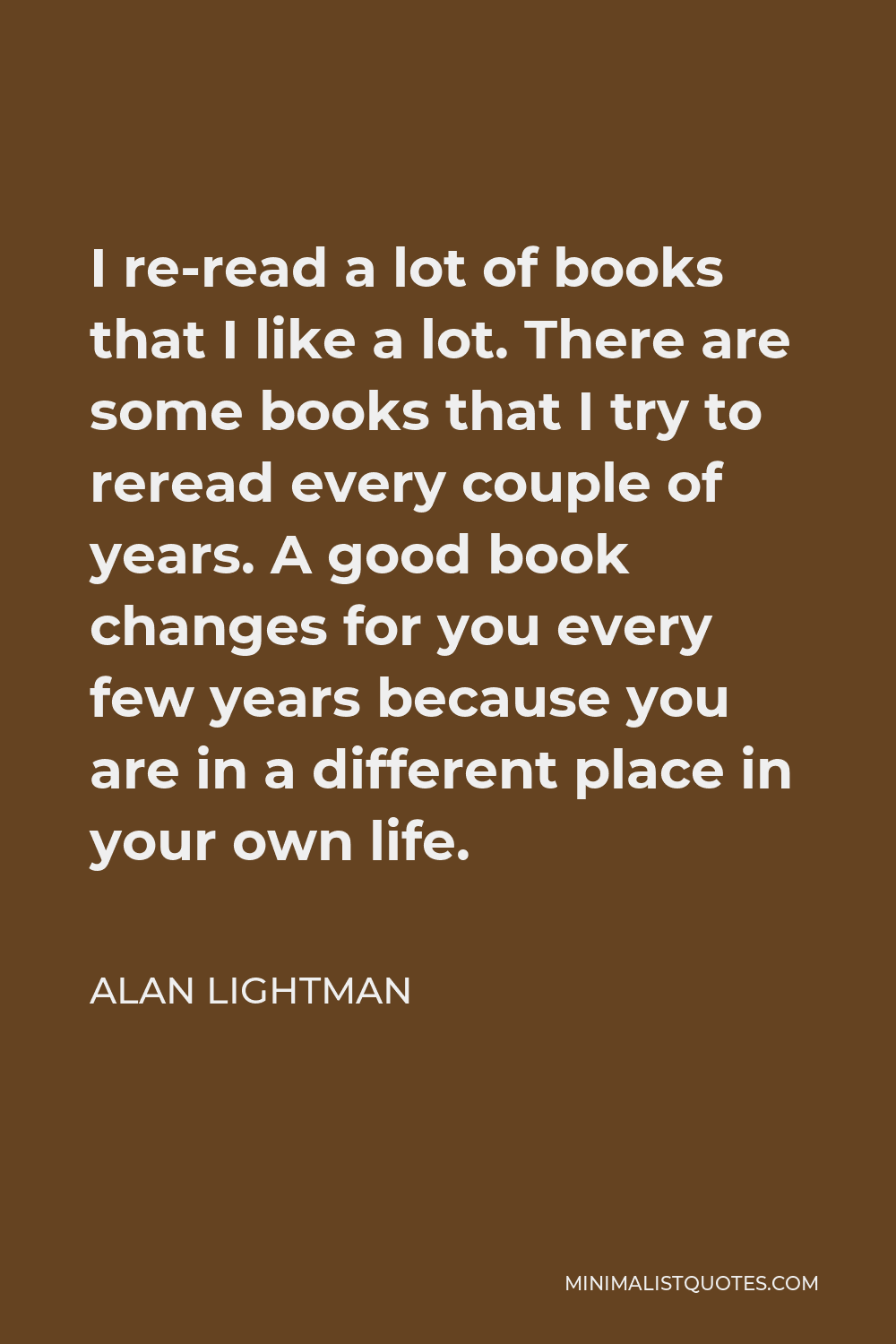 Alan Lightman Quote - I re-read a lot of books that I like a lot. There are some books that I try to reread every couple of years. A good book changes for you every few years because you are in a different place in your own life.