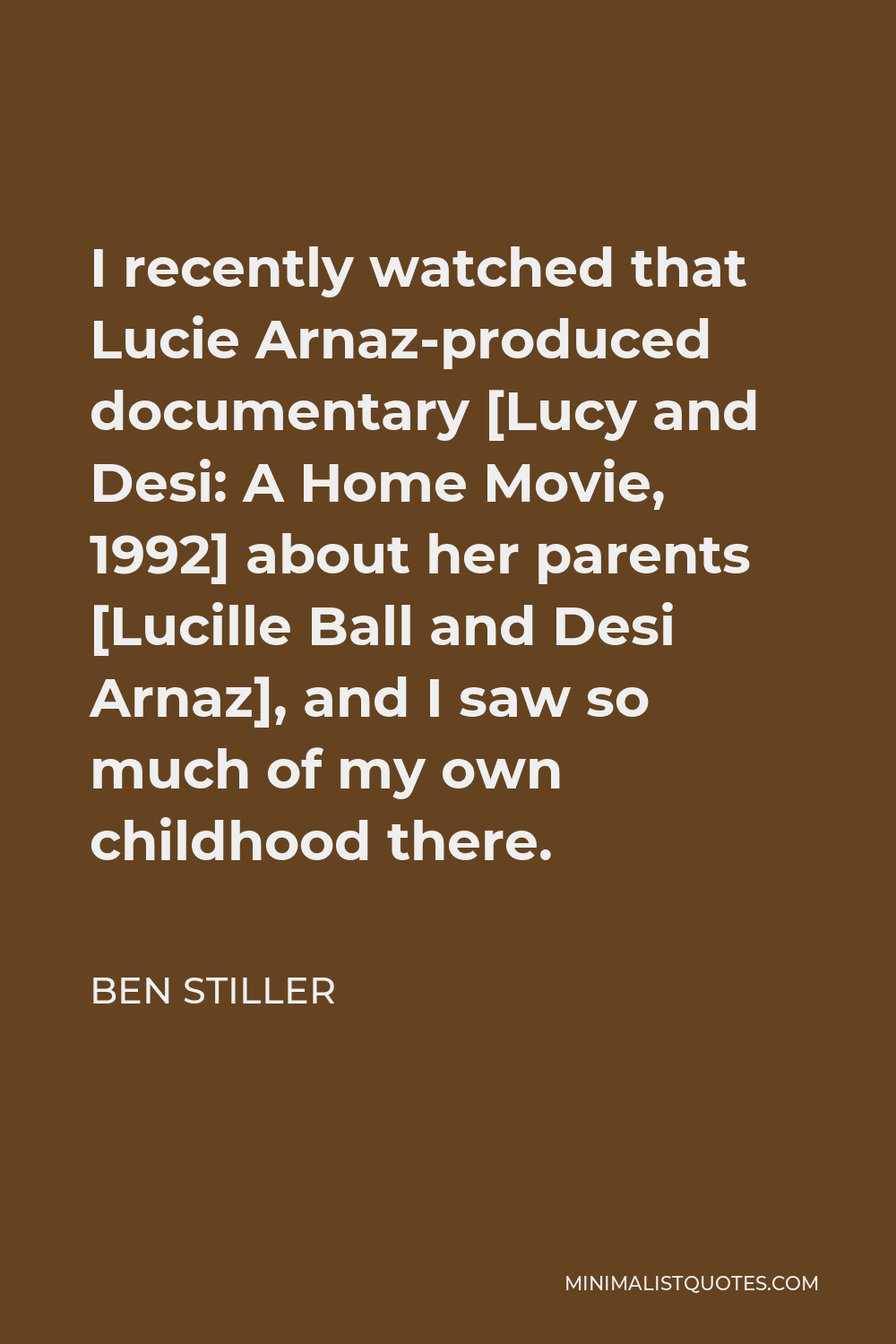 Ben Stiller Quote - I recently watched that Lucie Arnaz-produced documentary [Lucy and Desi: A Home Movie, 1992] about her parents [Lucille Ball and Desi Arnaz], and I saw so much of my own childhood there.