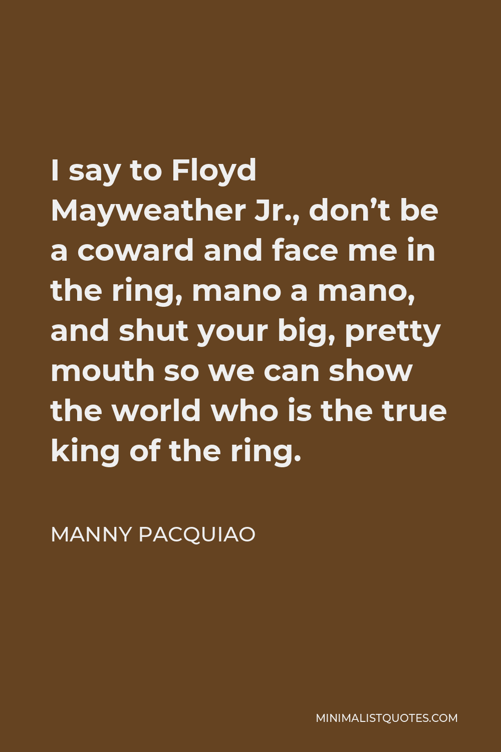 Manny Pacquiao Quote - I say to Floyd Mayweather Jr., don’t be a coward and face me in the ring, mano a mano, and shut your big, pretty mouth so we can show the world who is the true king of the ring.