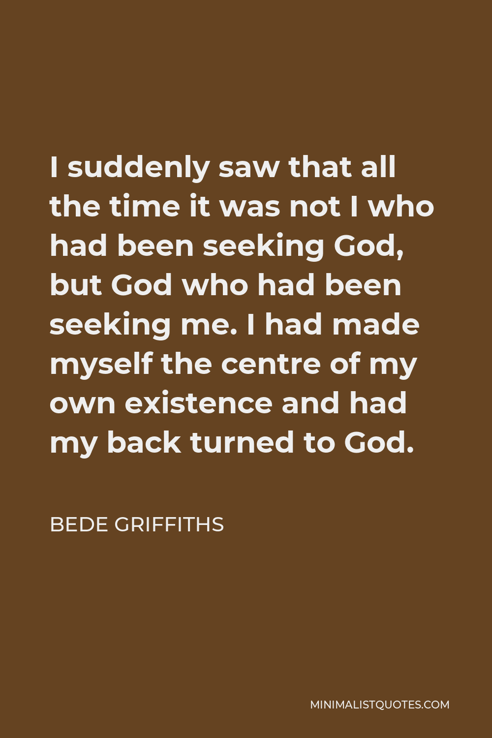 Bede Griffiths Quote - I suddenly saw that all the time it was not I who had been seeking God, but God who had been seeking me. I had made myself the centre of my own existence and had my back turned to God.