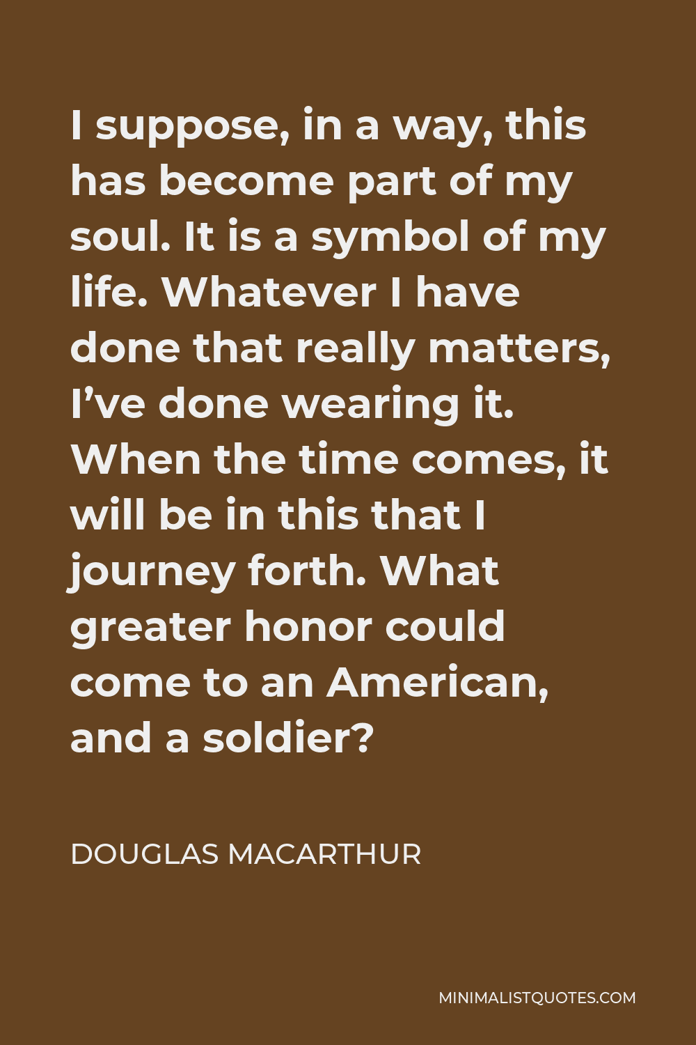 Douglas MacArthur Quote - I suppose, in a way, this has become part of my soul. It is a symbol of my life. Whatever I have done that really matters, I’ve done wearing it. When the time comes, it will be in this that I journey forth. What greater honor could come to an American, and a soldier?