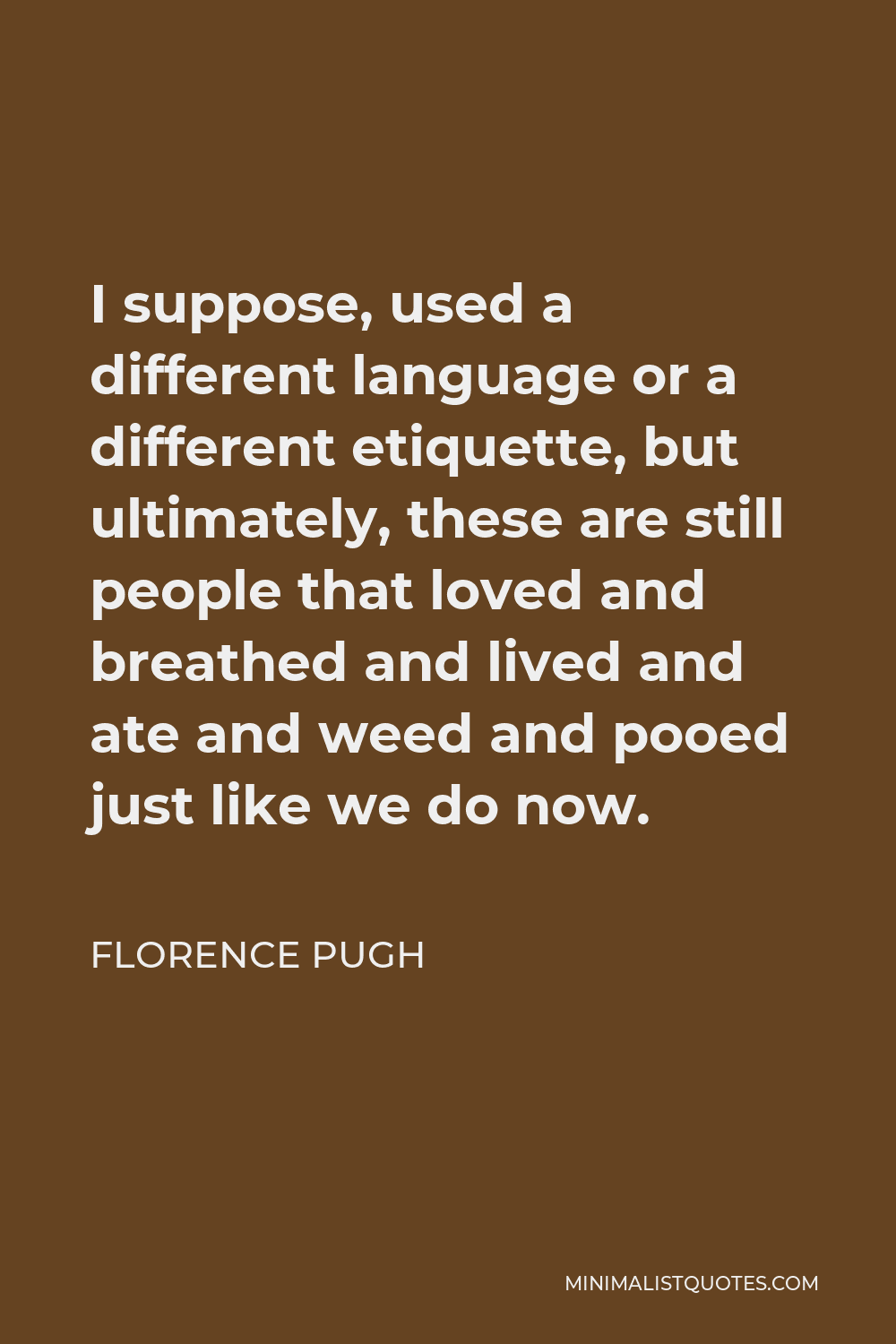 Florence Pugh Quote - I suppose, used a different language or a different etiquette, but ultimately, these are still people that loved and breathed and lived and ate and weed and pooed just like we do now.