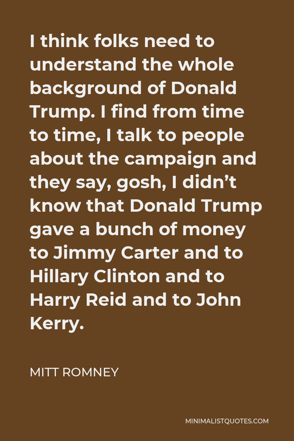 Mitt Romney Quote - I think folks need to understand the whole background of Donald Trump. I find from time to time, I talk to people about the campaign and they say, gosh, I didn’t know that Donald Trump gave a bunch of money to Jimmy Carter and to Hillary Clinton and to Harry Reid and to John Kerry.