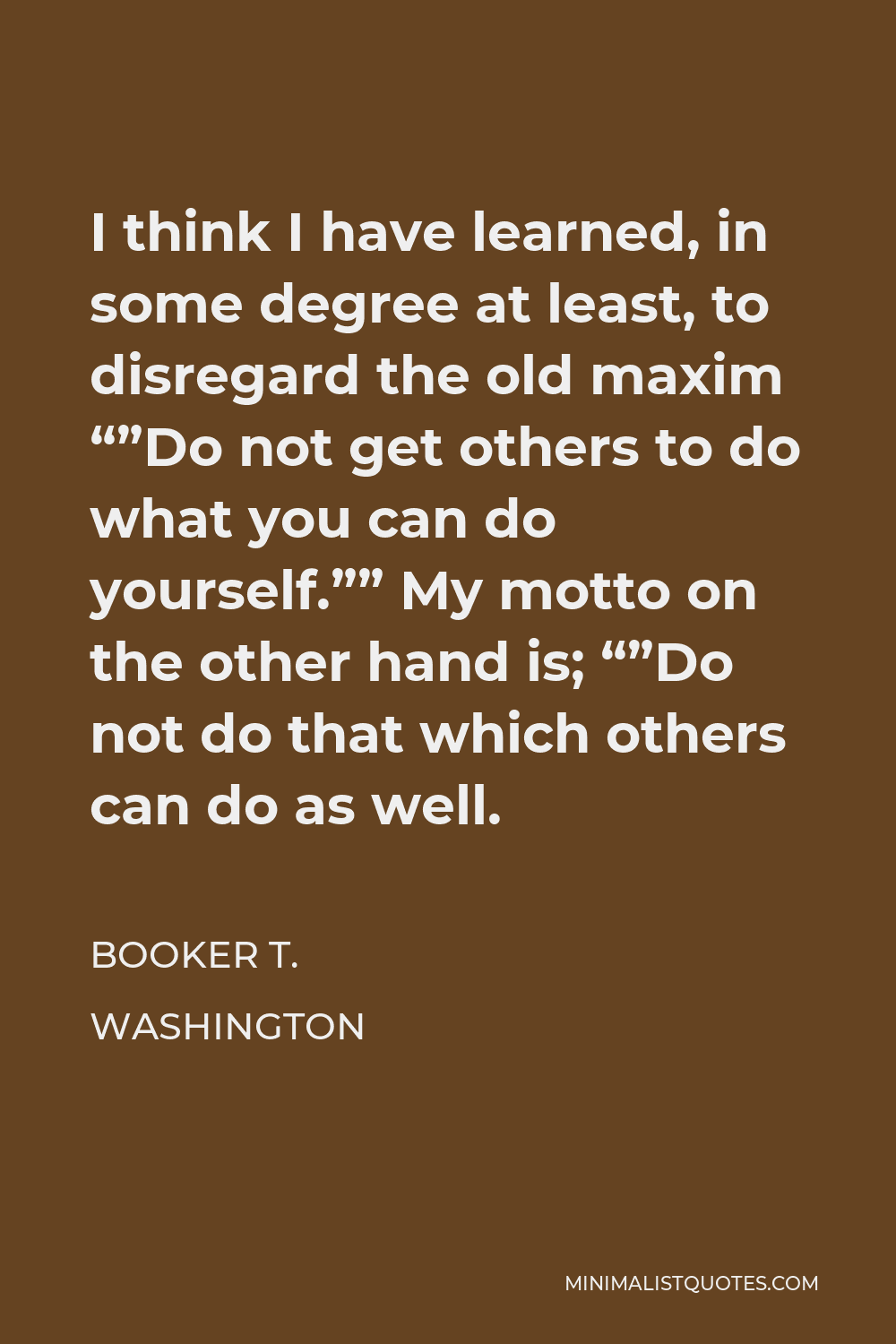 Booker T. Washington Quote - I think I have learned, in some degree at least, to disregard the old maxim “”Do not get others to do what you can do yourself.”” My motto on the other hand is; “”Do not do that which others can do as well.