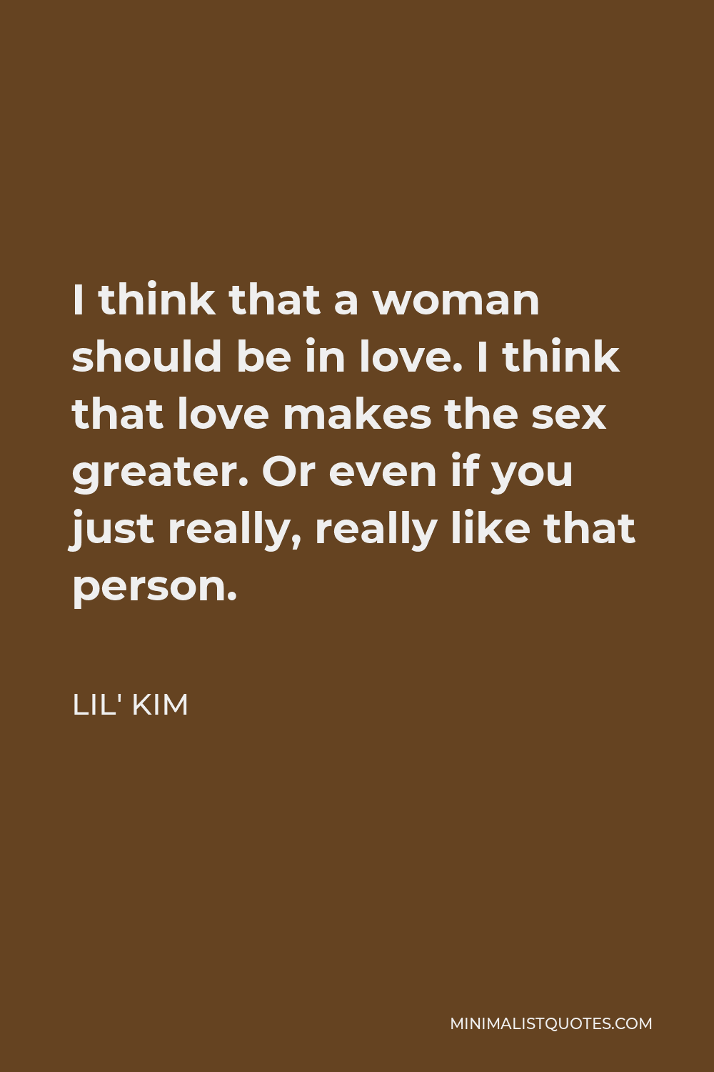 Lil' Kim Quote: I think that a woman should be in love. I think that love  makes the sex greater. Or even if you just really, really like that person.