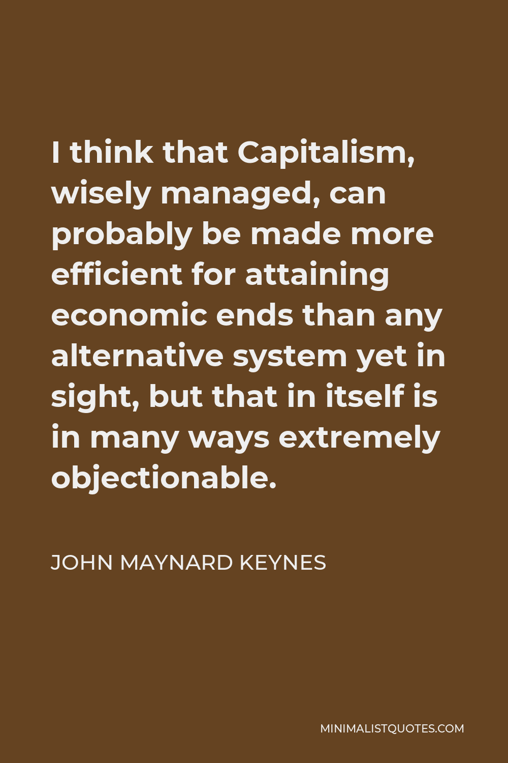 John Maynard Keynes Quote - I think that Capitalism, wisely managed, can probably be made more efficient for attaining economic ends than any alternative system yet in sight, but that in itself is in many ways extremely objectionable.