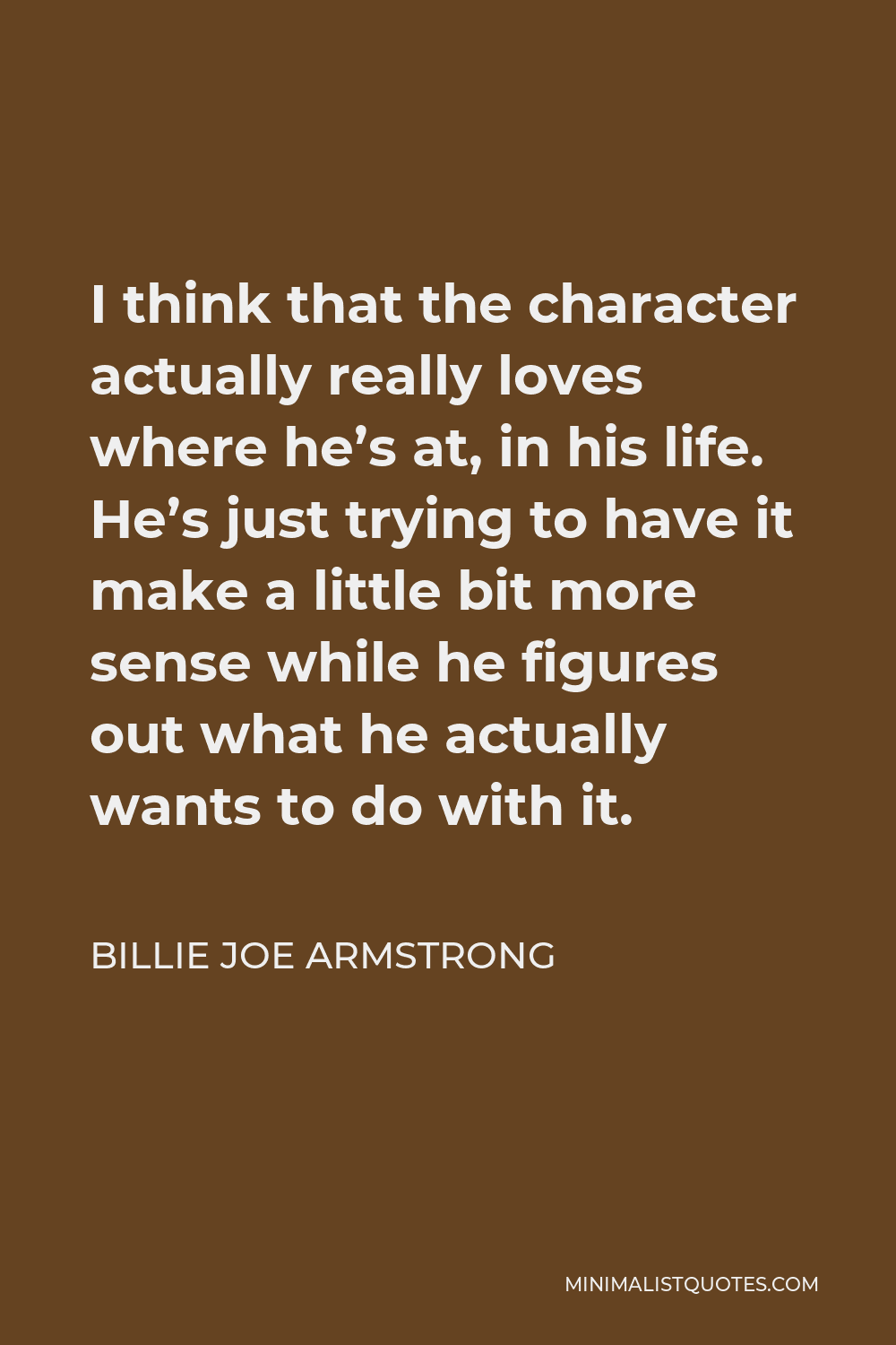 Billie Joe Armstrong Quote - I think that the character actually really loves where he’s at, in his life. He’s just trying to have it make a little bit more sense while he figures out what he actually wants to do with it.