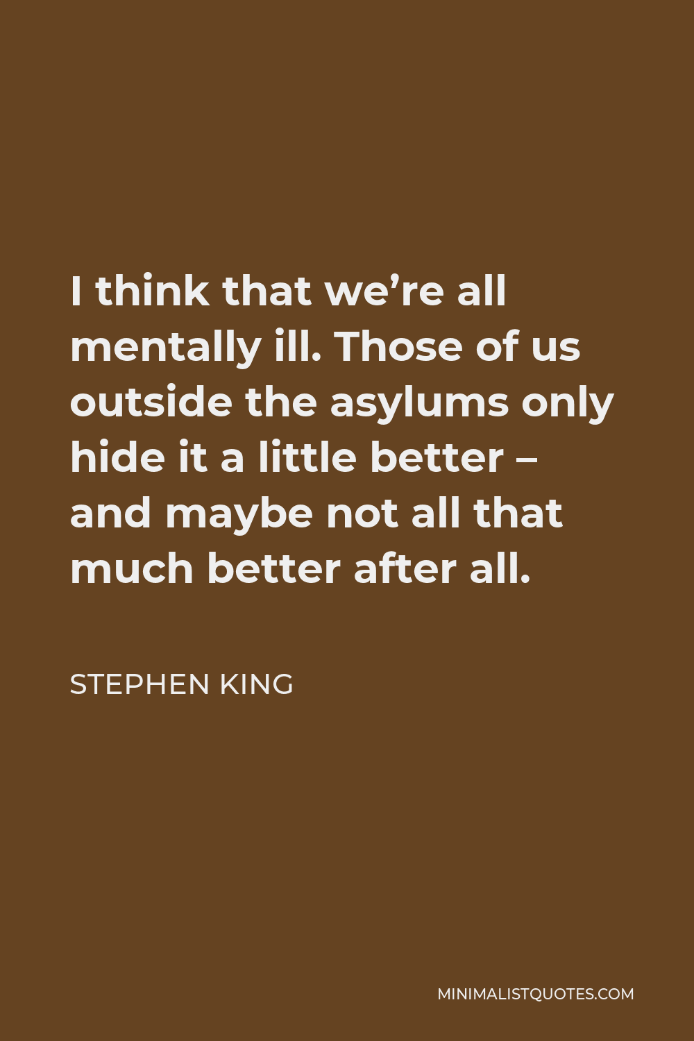 Stephen King Quote - I think that we’re all mentally ill. Those of us outside the asylums only hide it a little better – and maybe not all that much better after all.