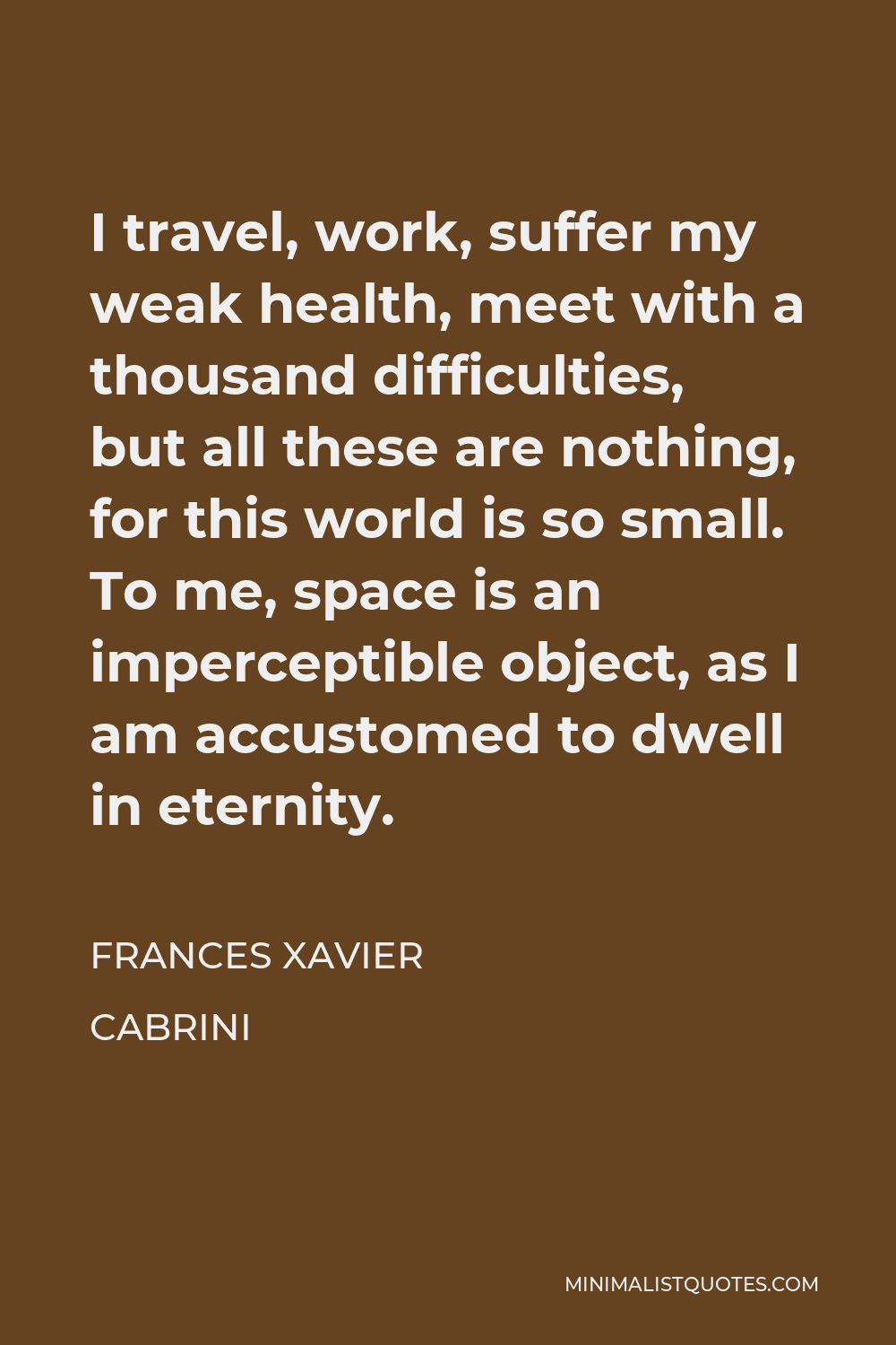 Frances Xavier Cabrini Quote - I travel, work, suffer my weak health, meet with a thousand difficulties, but all these are nothing, for this world is so small. To me, space is an imperceptible object, as I am accustomed to dwell in eternity.
