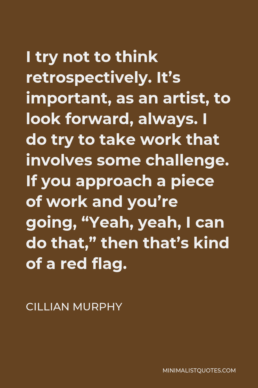 Cillian Murphy Quote - I try not to think retrospectively. It’s important, as an artist, to look forward, always. I do try to take work that involves some challenge. If you approach a piece of work and you’re going, “Yeah, yeah, I can do that,” then that’s kind of a red flag.