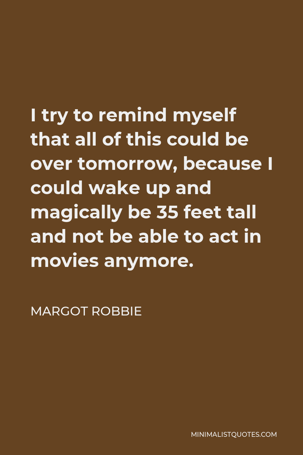 Margot Robbie Quote - I try to remind myself that all of this could be over tomorrow, because I could wake up and magically be 35 feet tall and not be able to act in movies anymore.