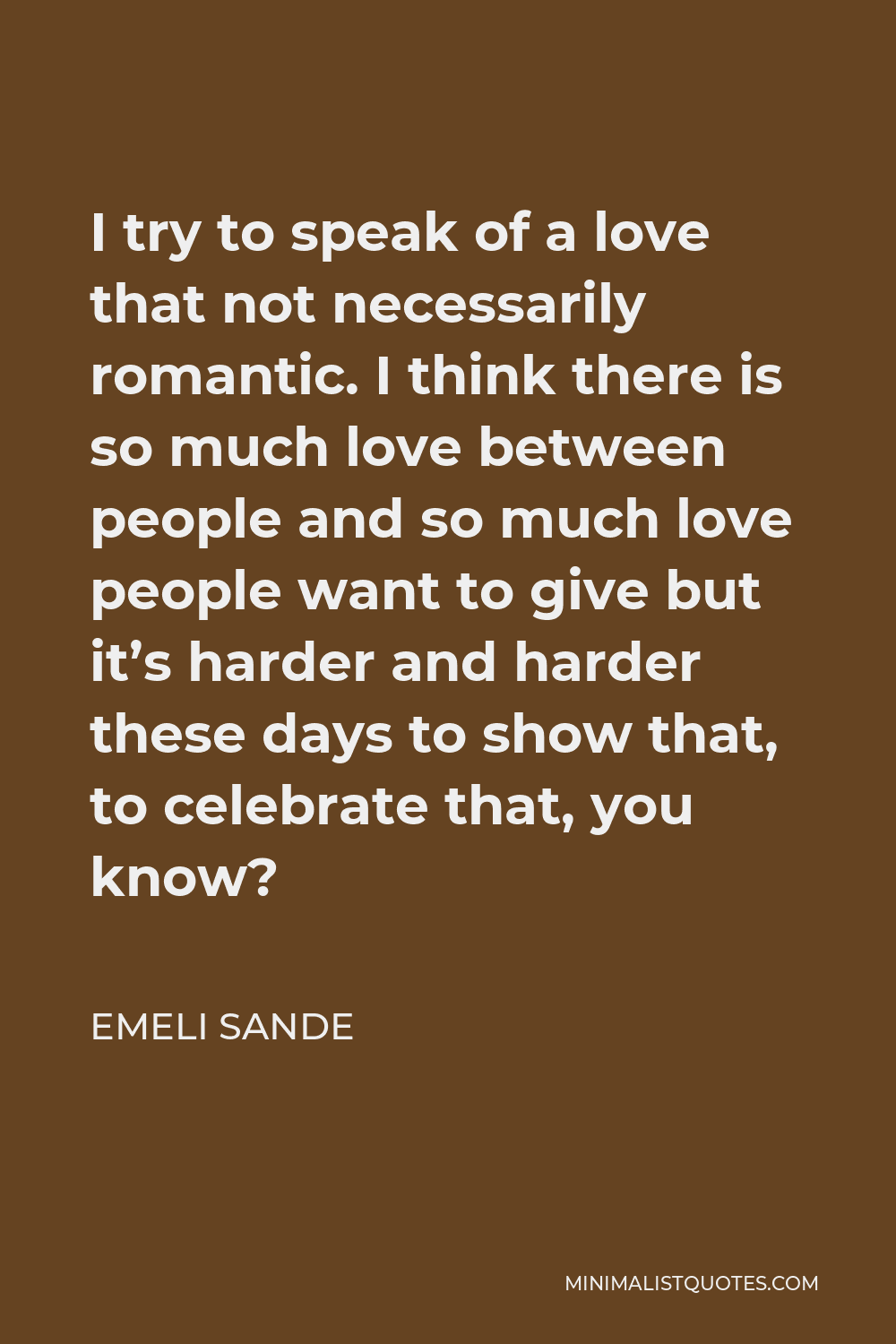 Emeli Sande Quote - I try to speak of a love that not necessarily romantic. I think there is so much love between people and so much love people want to give but it’s harder and harder these days to show that, to celebrate that, you know?