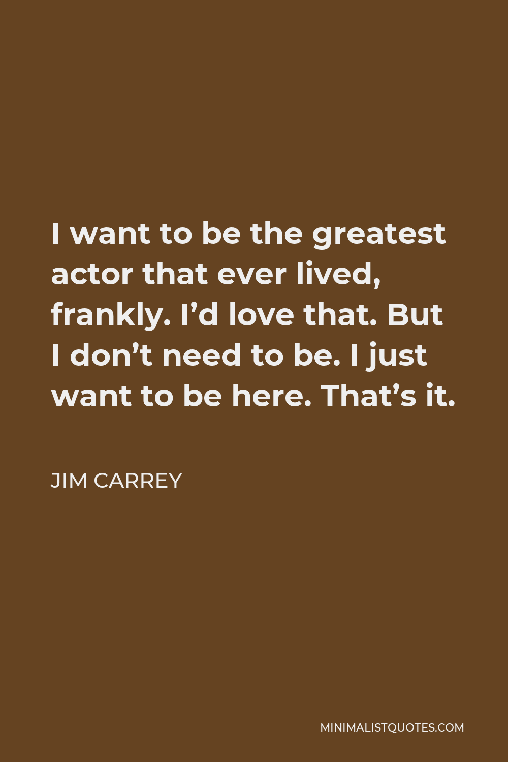 Jim Carrey Quote - I want to be the greatest actor that ever lived, frankly. I’d love that. But I don’t need to be. I just want to be here. That’s it.