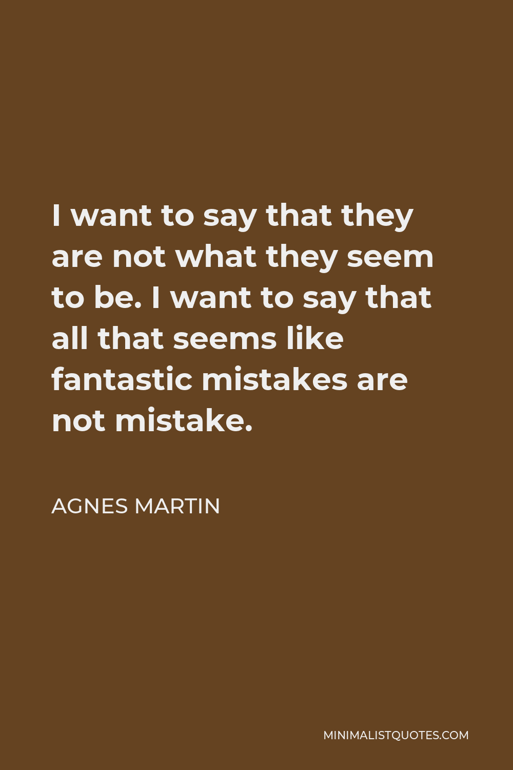 Agnes Martin Quote - I want to say that they are not what they seem to be. I want to say that all that seems like fantastic mistakes are not mistake.