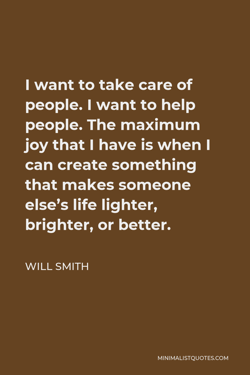 Will Smith Quote - I want to take care of people. I want to help people. The maximum joy that I have is when I can create something that makes someone else’s life lighter, brighter, or better.