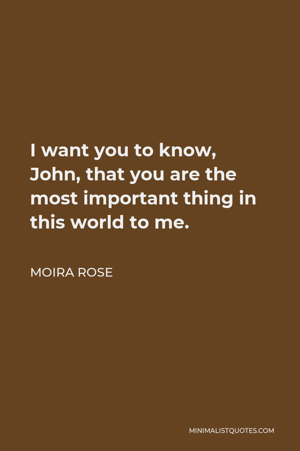 Moira Rose Quote - I want you to know, John, that you are the most important thing in this world to me.