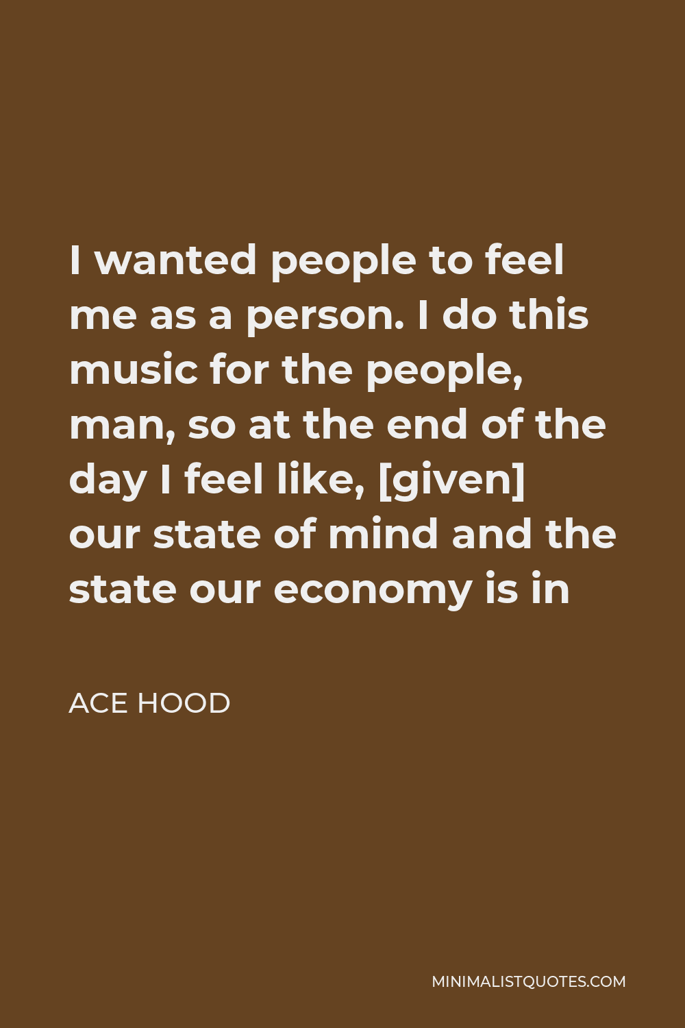 Ace Hood Quote - I wanted people to feel me as a person. I do this music for the people, man, so at the end of the day I feel like, [given] our state of mind and the state our economy is in