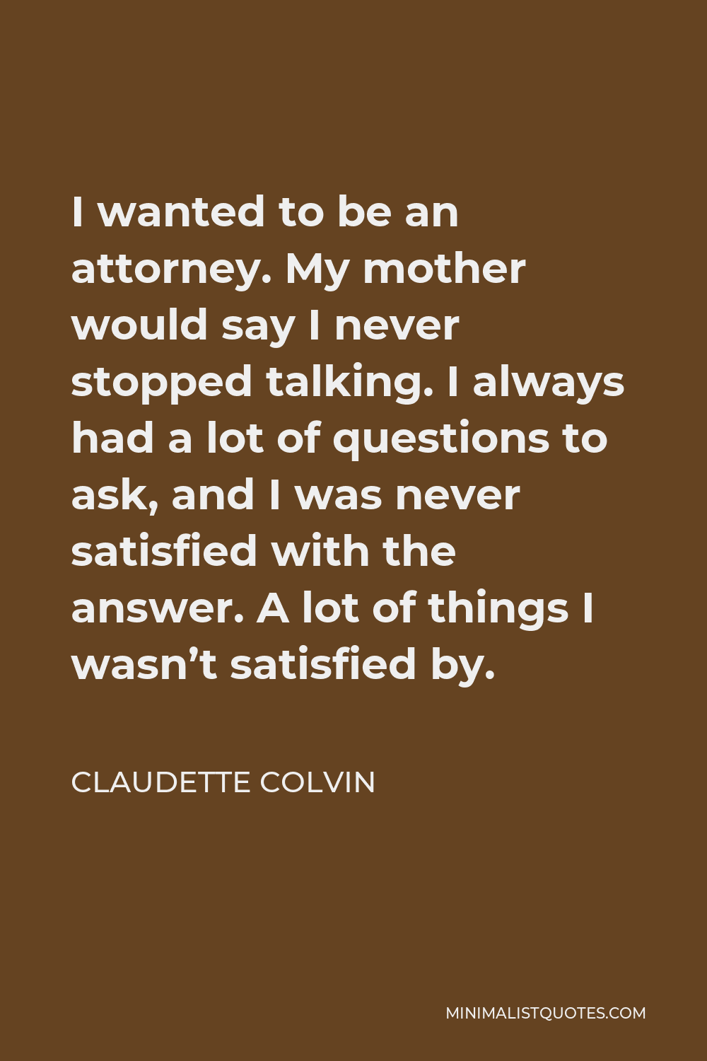 Claudette Colvin Quote - I wanted to be an attorney. My mother would say I never stopped talking. I always had a lot of questions to ask, and I was never satisfied with the answer. A lot of things I wasn’t satisfied by.