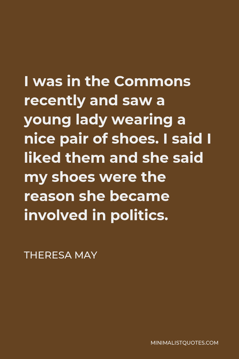 Theresa May Quote - I was in the Commons recently and saw a young lady wearing a nice pair of shoes. I said I liked them and she said my shoes were the reason she became involved in politics.