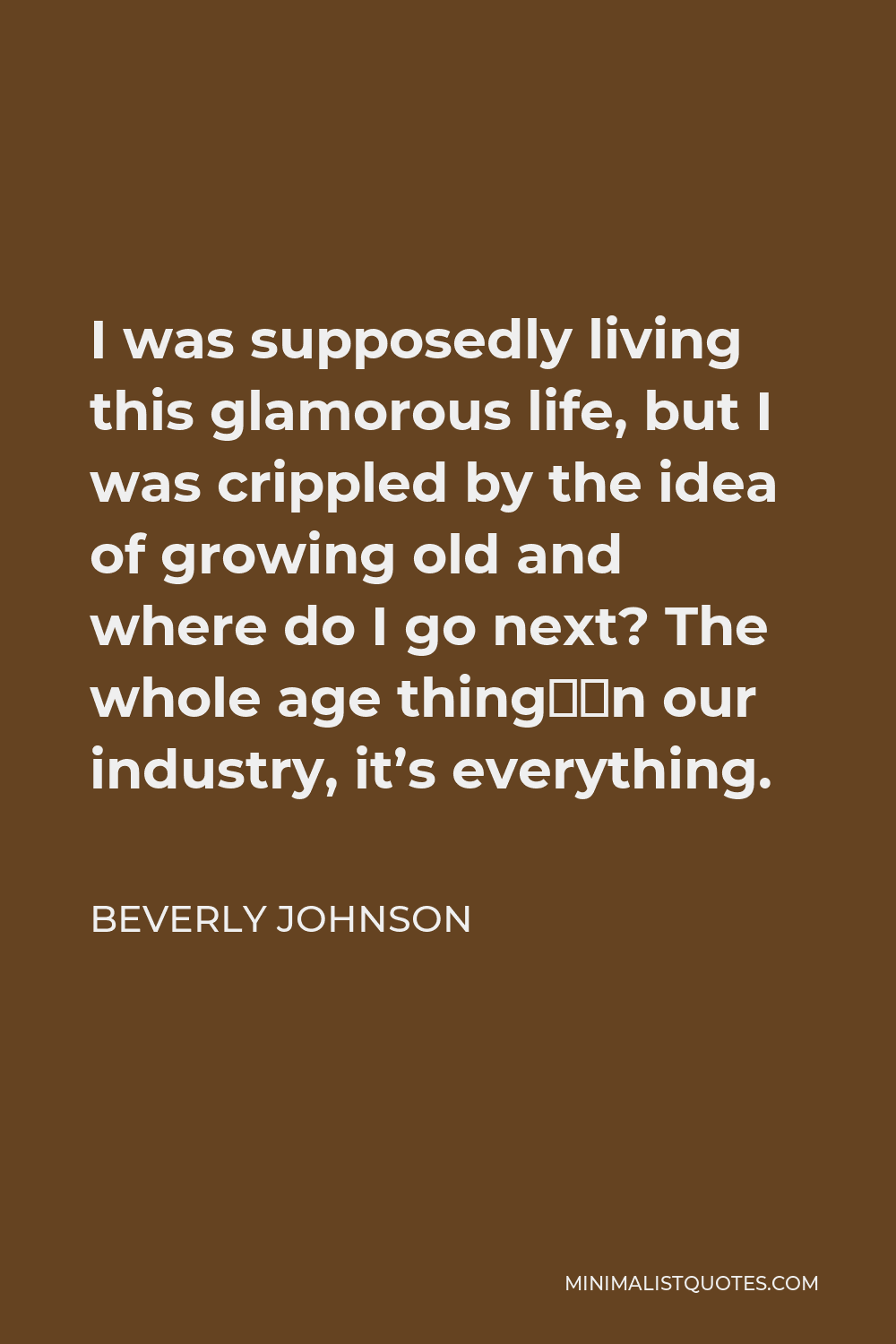 Beverly Johnson Quote - I was supposedly living this glamorous life, but I was crippled by the idea of growing old and where do I go next? The whole age thing—in our industry, it’s everything.