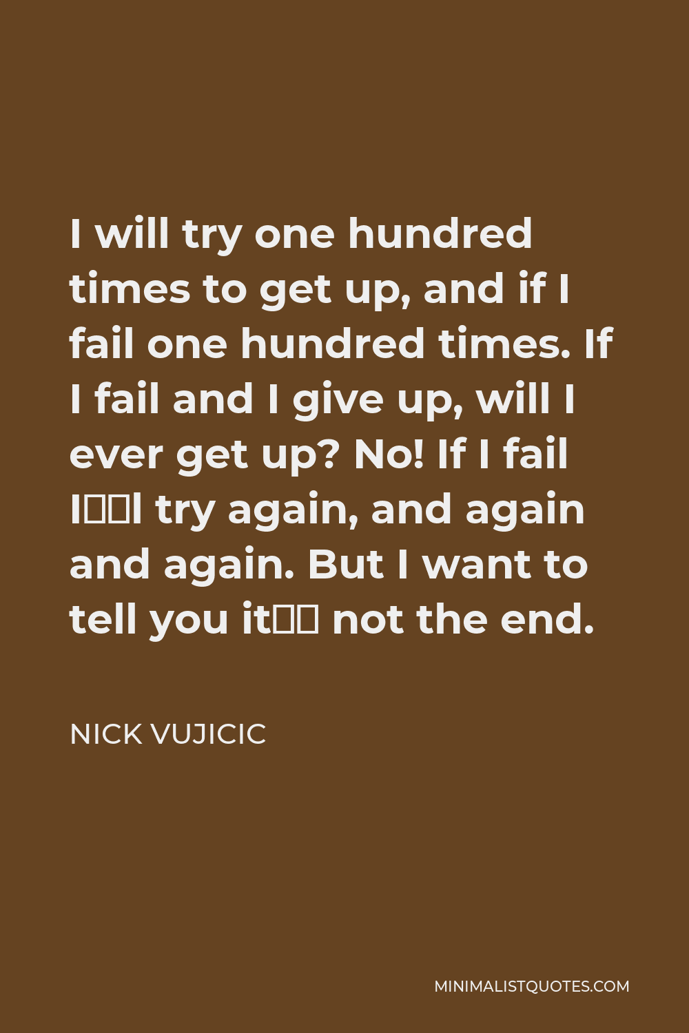 Nick Vujicic Quote - I will try one hundred times to get up, and if I fail one hundred times. If I fail and I give up, will I ever get up? No! If I fail I’ll try again, and again and again. But I want to tell you it’s not the end.