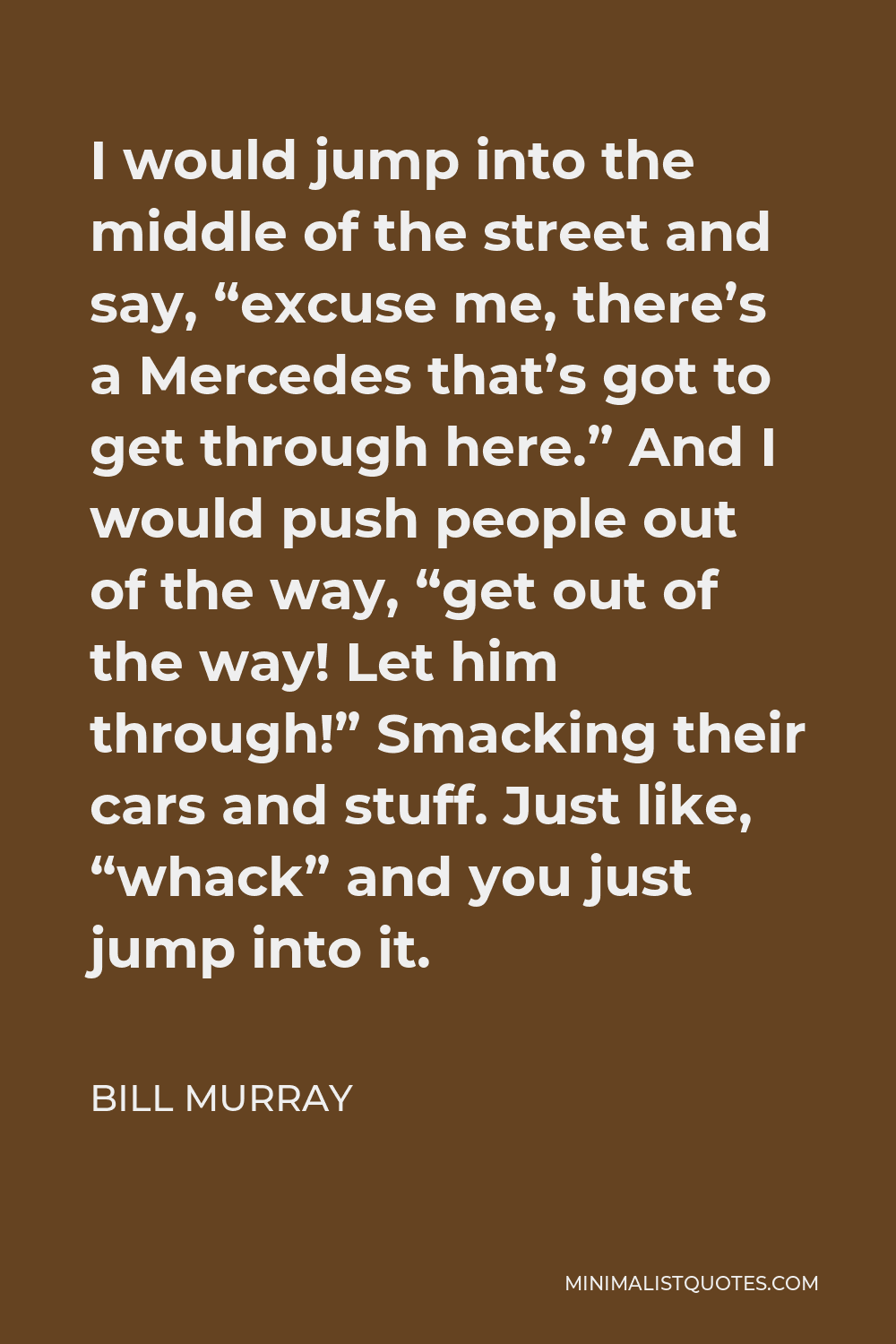 Bill Murray Quote - I would jump into the middle of the street and say, “excuse me, there’s a Mercedes that’s got to get through here.” And I would push people out of the way, “get out of the way! Let him through!” Smacking their cars and stuff. Just like, “whack” and you just jump into it.
