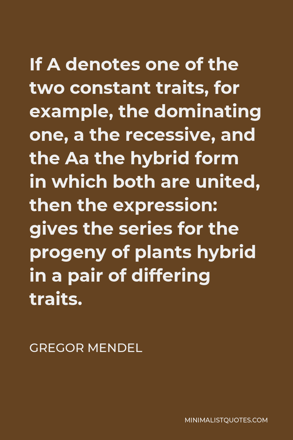 Gregor Mendel Quote - If A denotes one of the two constant traits, for example, the dominating one, a the recessive, and the Aa the hybrid form in which both are united, then the expression: gives the series for the progeny of plants hybrid in a pair of differing traits.