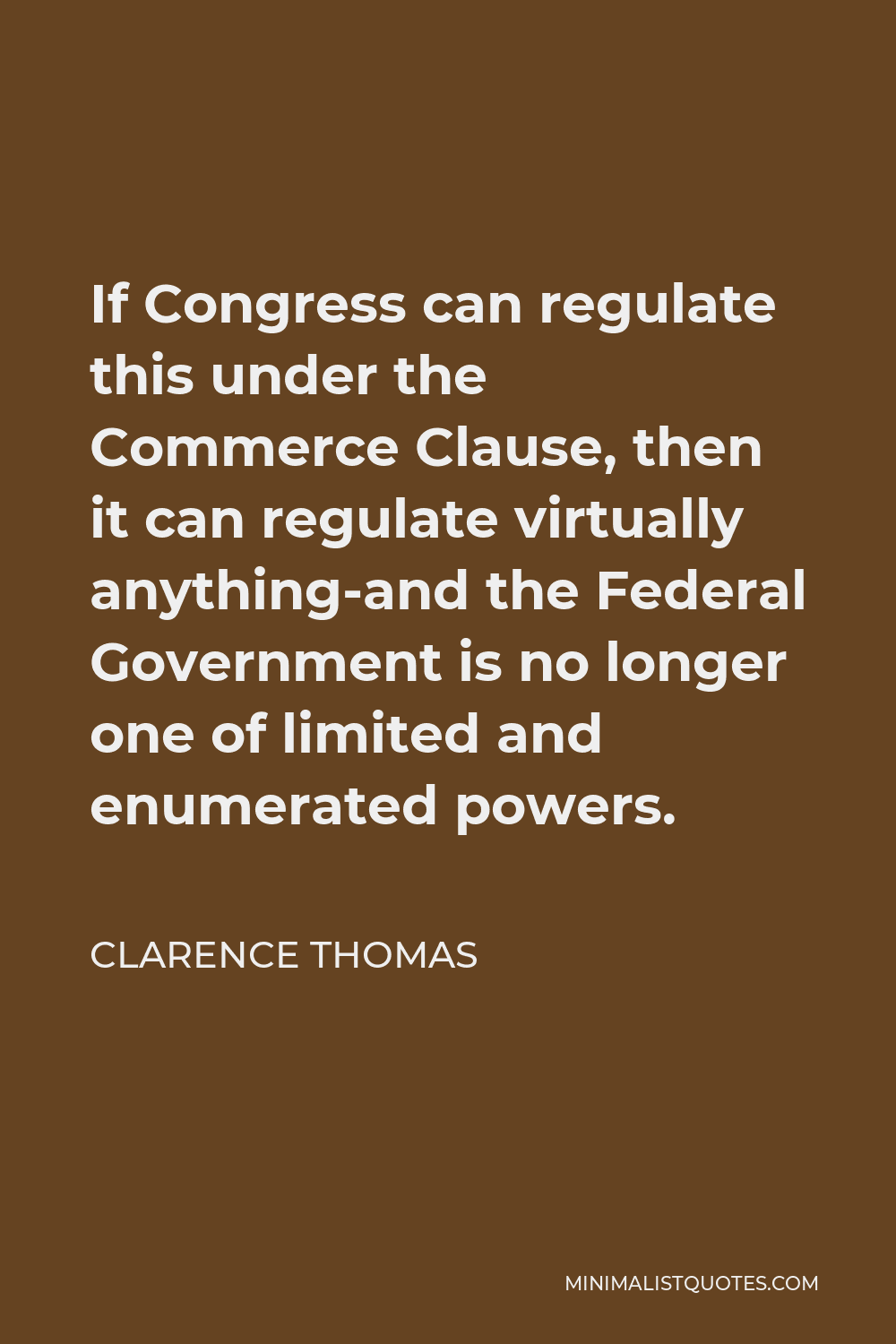 Clarence Thomas Quote - If Congress can regulate this under the Commerce Clause, then it can regulate virtually anything-and the Federal Government is no longer one of limited and enumerated powers.