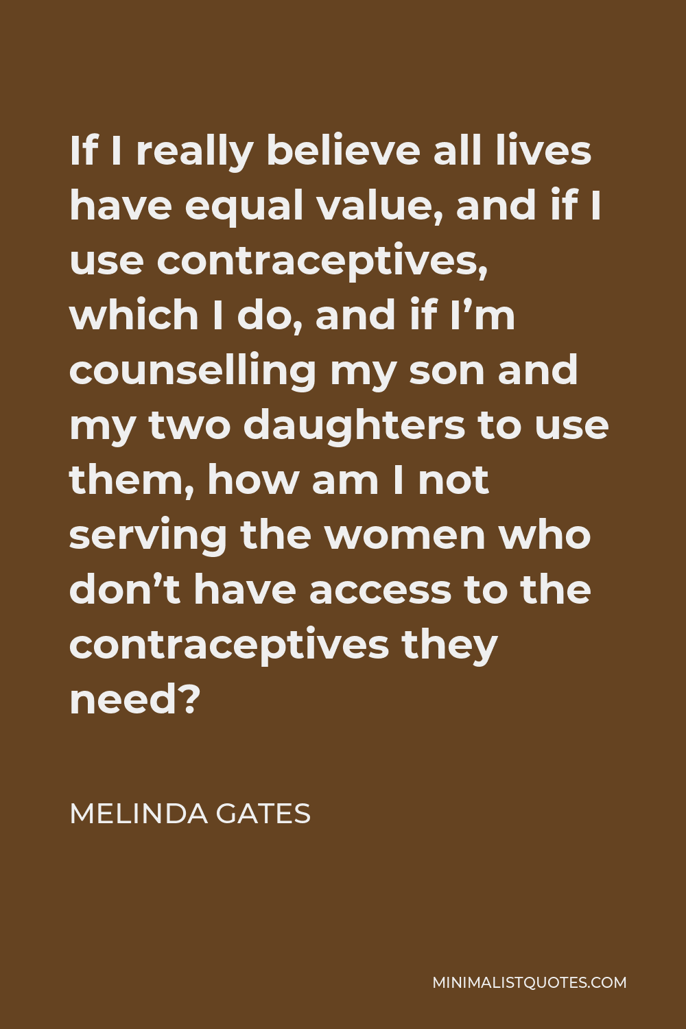 Melinda Gates Quote - If I really believe all lives have equal value, and if I use contraceptives, which I do, and if I’m counselling my son and my two daughters to use them, how am I not serving the women who don’t have access to the contraceptives they need?