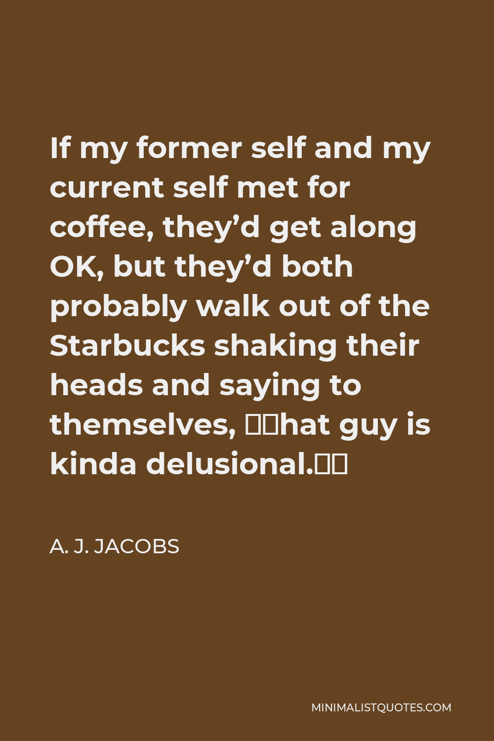 A. J. Jacobs Quote - If my former self and my current self met for coffee, they’d get along OK, but they’d both probably walk out of the Starbucks shaking their heads and saying to themselves, “That guy is kinda delusional.”