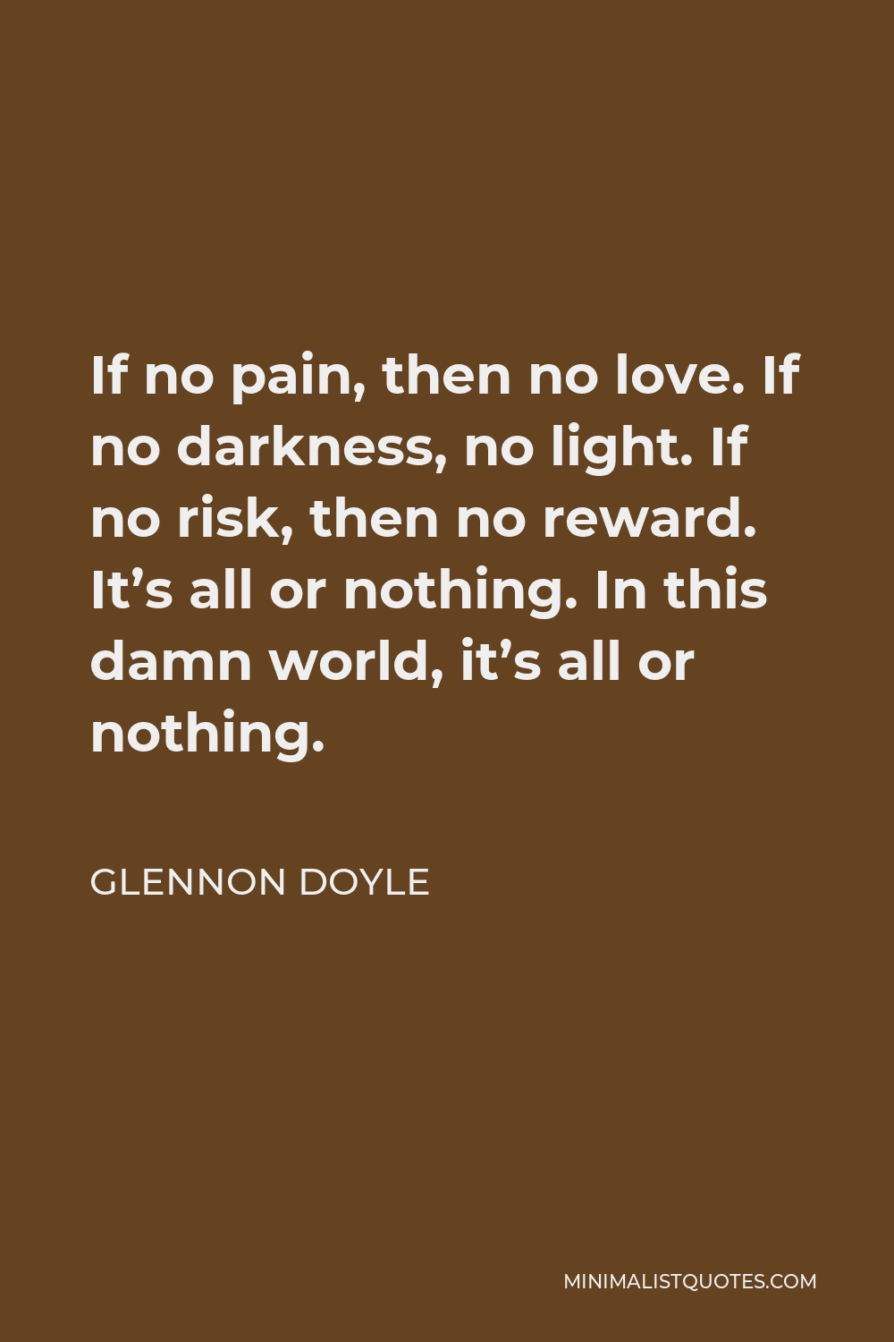 Glennon Doyle Quote - If no pain, then no love. If no darkness, no light. If no risk, then no reward. It’s all or nothing. In this damn world, it’s all or nothing.
