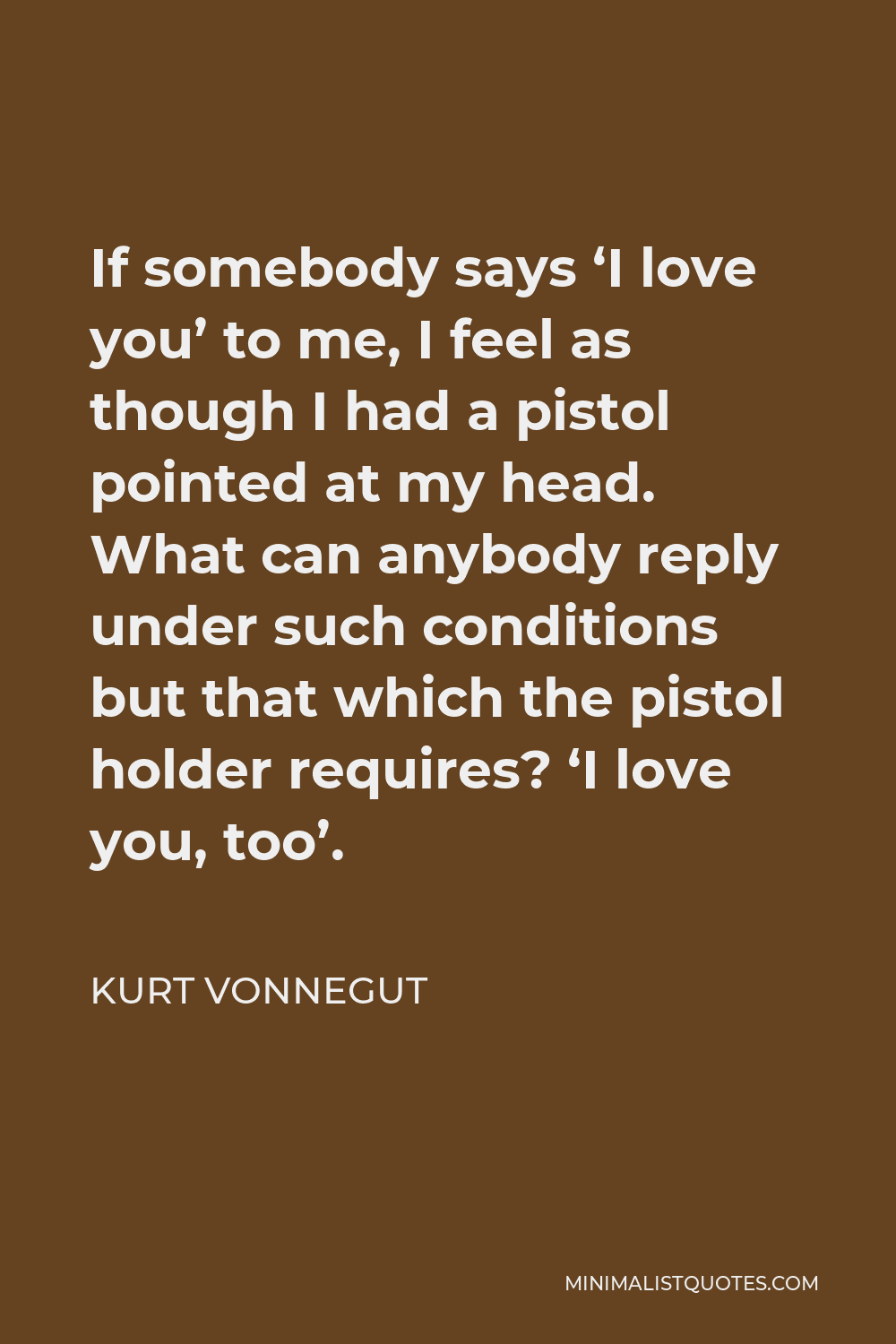 Kurt Vonnegut Quote - If somebody says ‘I love you’ to me, I feel as though I had a pistol pointed at my head. What can anybody reply under such conditions but that which the pistol holder requires? ‘I love you, too’.
