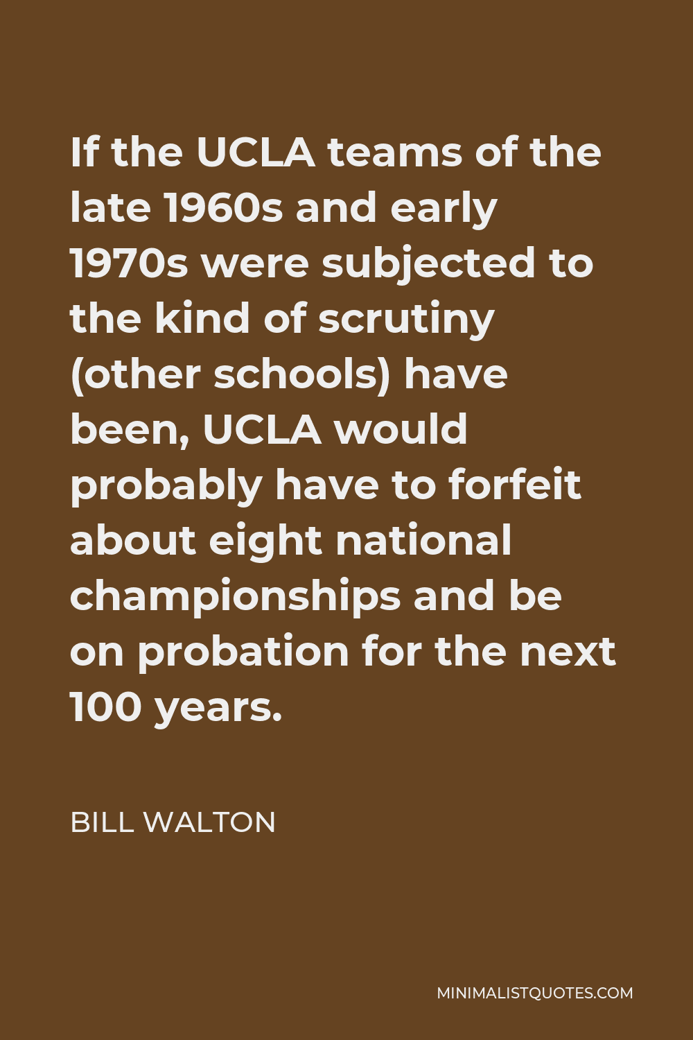 Bill Walton Quote - If the UCLA teams of the late 1960s and early 1970s were subjected to the kind of scrutiny (other schools) have been, UCLA would probably have to forfeit about eight national championships and be on probation for the next 100 years.
