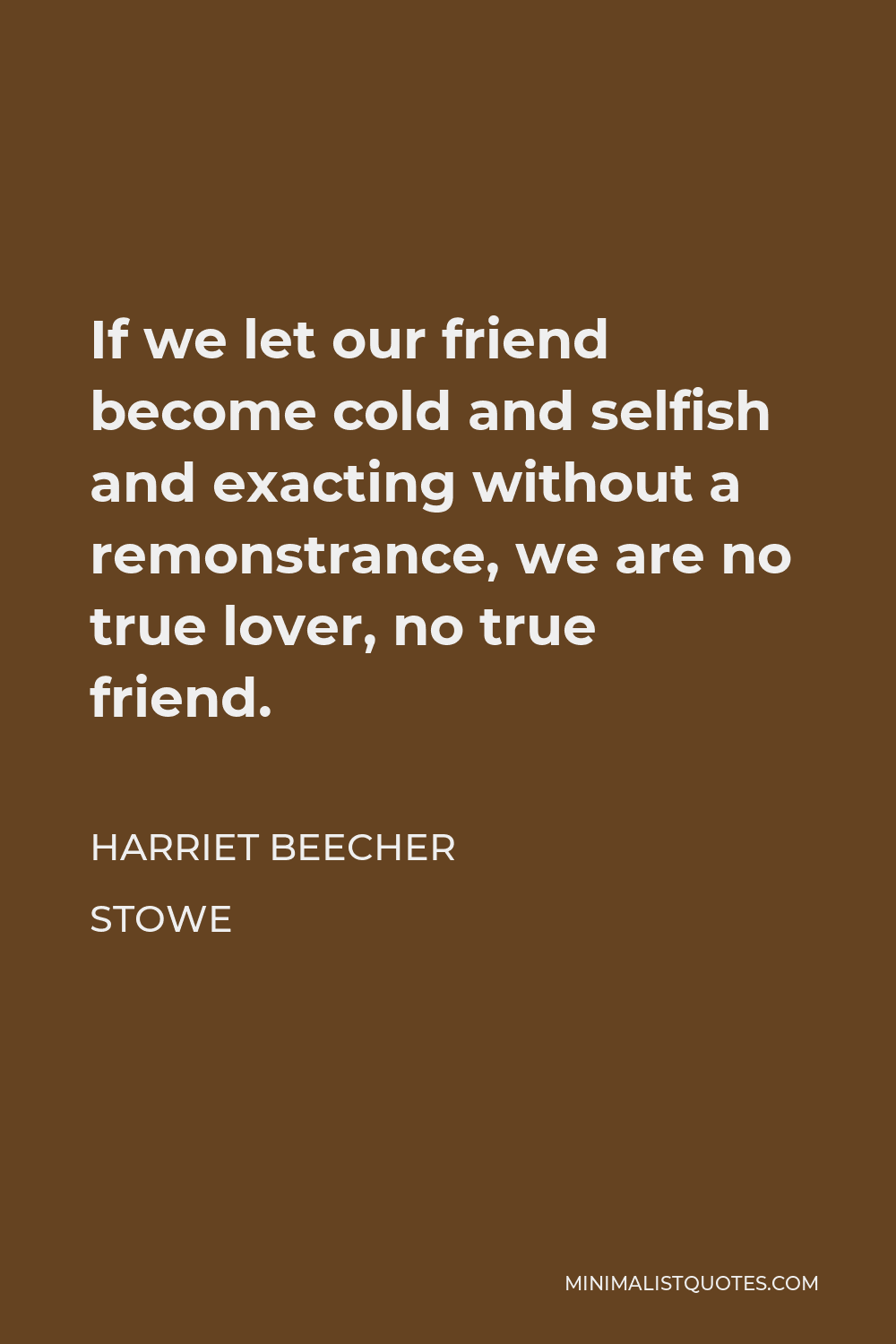 Harriet Beecher Stowe Quote - If we let our friend become cold and selfish and exacting without a remonstrance, we are no true lover, no true friend.