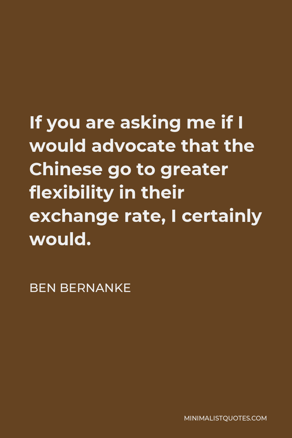Ben Bernanke Quote - If you are asking me if I would advocate that the Chinese go to greater flexibility in their exchange rate, I certainly would.
