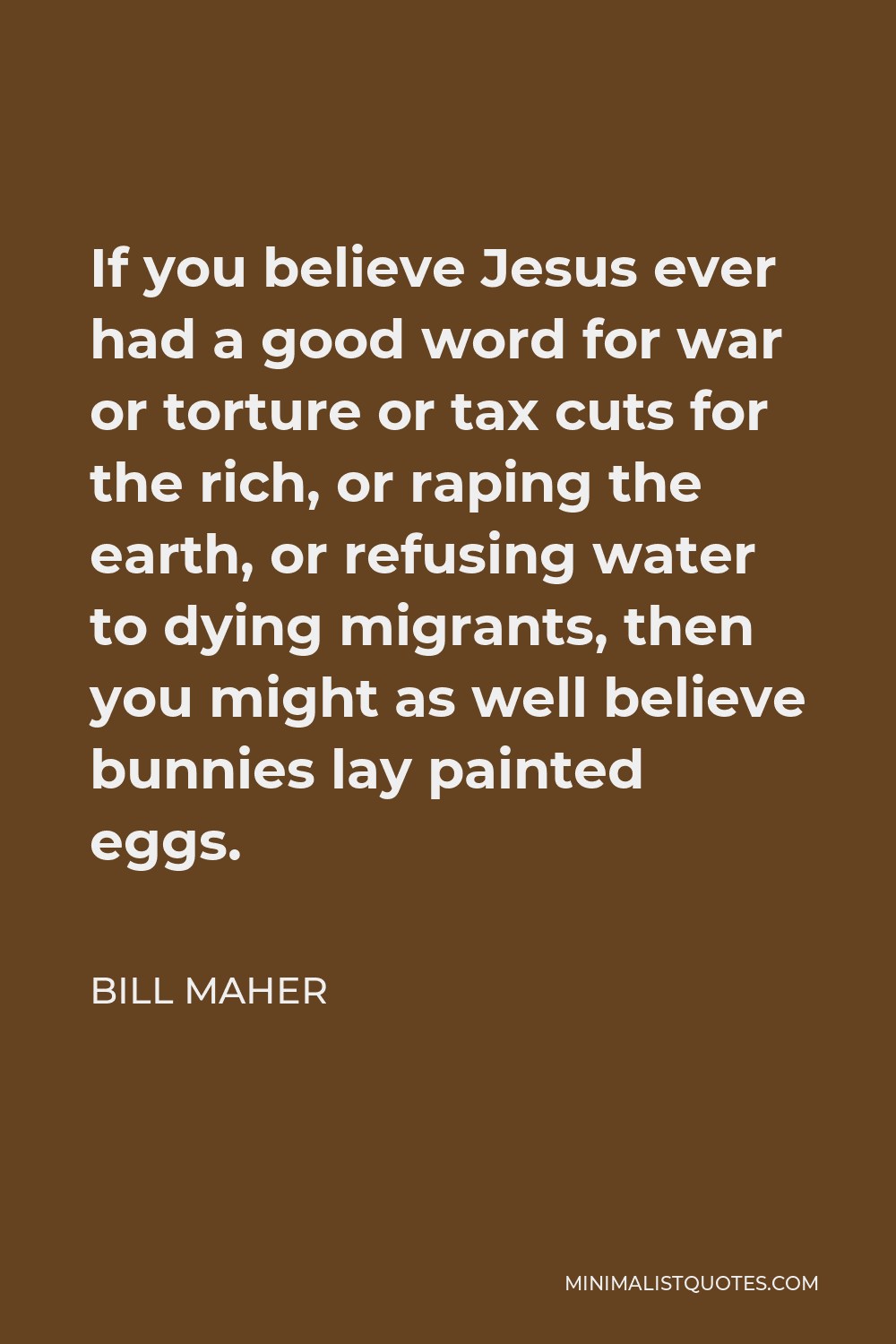 Bill Maher Quote - If you believe Jesus ever had a good word for war or torture or tax cuts for the rich, or raping the earth, or refusing water to dying migrants, then you might as well believe bunnies lay painted eggs.
