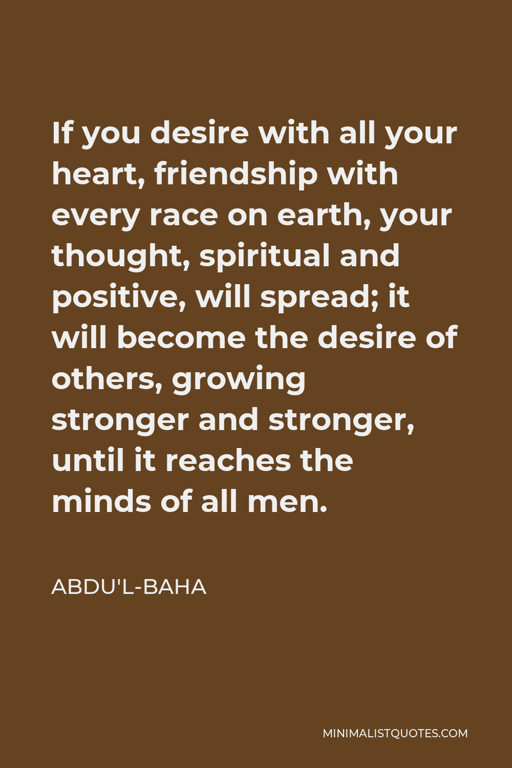 Abdu'l-Baha Quote - If you desire with all your heart, friendship with every race on earth, your thought, spiritual and positive, will spread; it will become the desire of others, growing stronger and stronger, until it reaches the minds of all men.