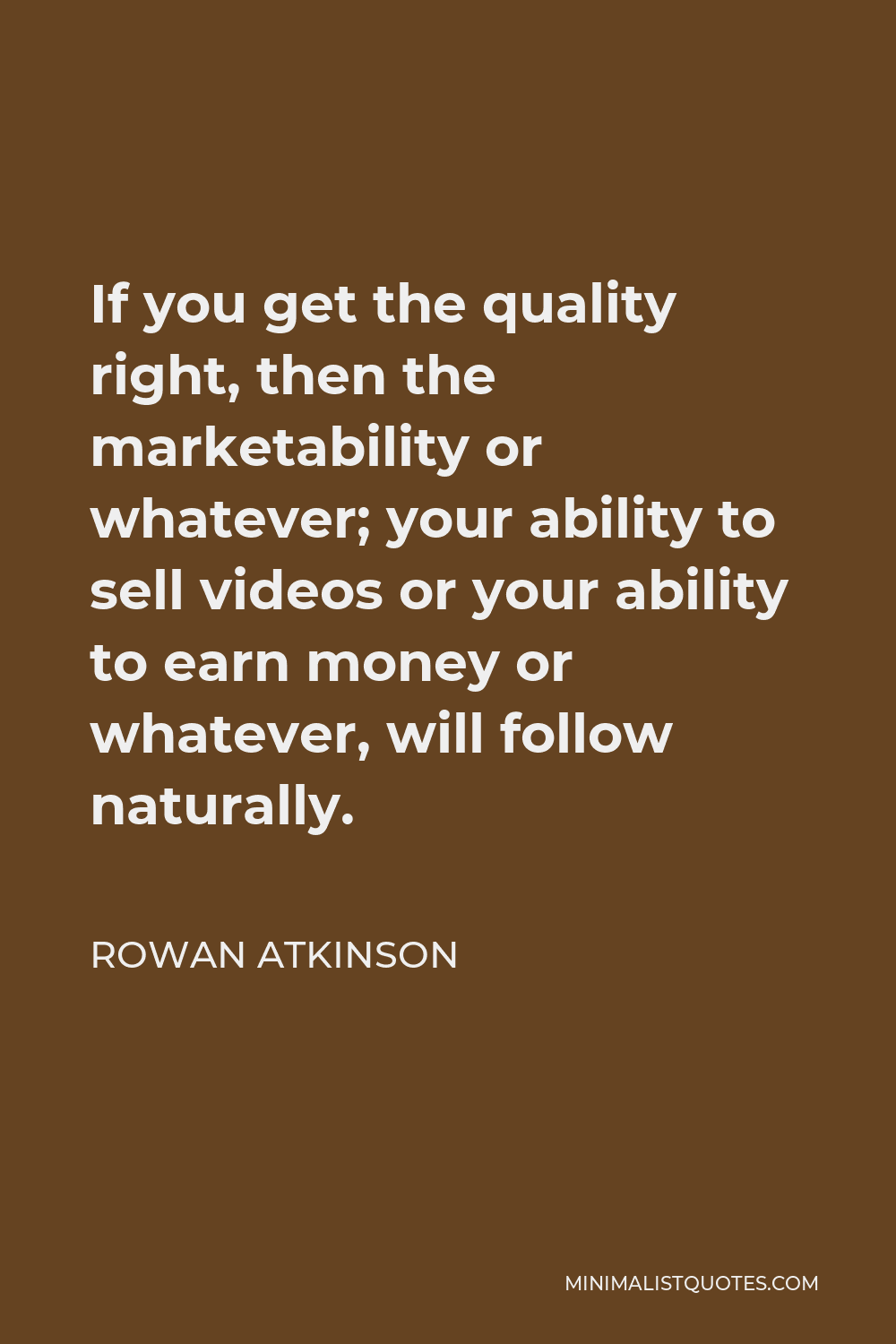Rowan Atkinson Quote - If you get the quality right, then the marketability or whatever; your ability to sell videos or your ability to earn money or whatever, will follow naturally.