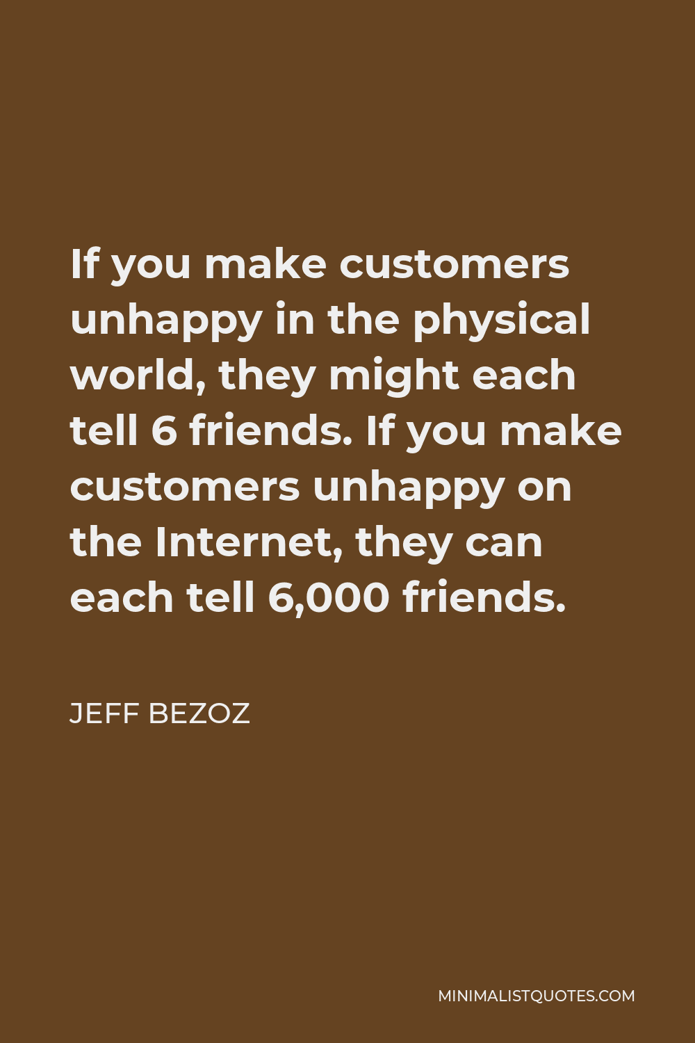 Jeff Bezoz Quote - If you make customers unhappy in the physical world, they might each tell 6 friends. If you make customers unhappy on the Internet, they can each tell 6,000 friends.