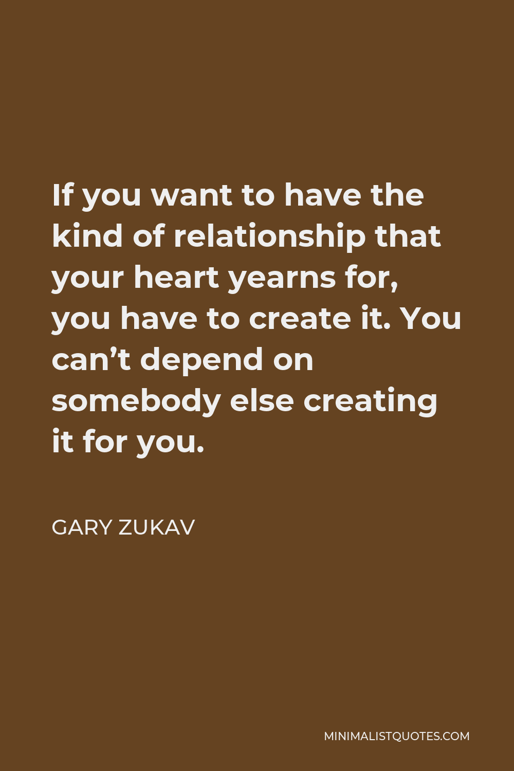 Gary Zukav Quote - If you want to have the kind of relationship that your heart yearns for, you have to create it. You can’t depend on somebody else creating it for you.