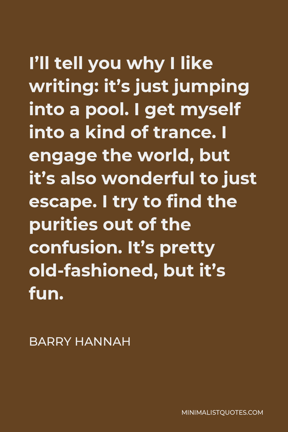 Barry Hannah Quote - I’ll tell you why I like writing: it’s just jumping into a pool. I get myself into a kind of trance. I engage the world, but it’s also wonderful to just escape. I try to find the purities out of the confusion. It’s pretty old-fashioned, but it’s fun.
