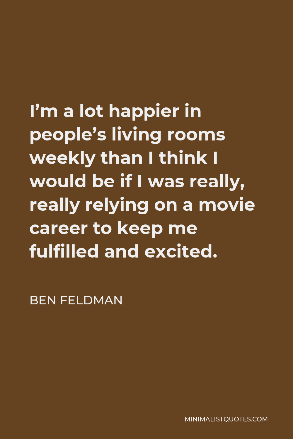 Ben Feldman Quote - I’m a lot happier in people’s living rooms weekly than I think I would be if I was really, really relying on a movie career to keep me fulfilled and excited.