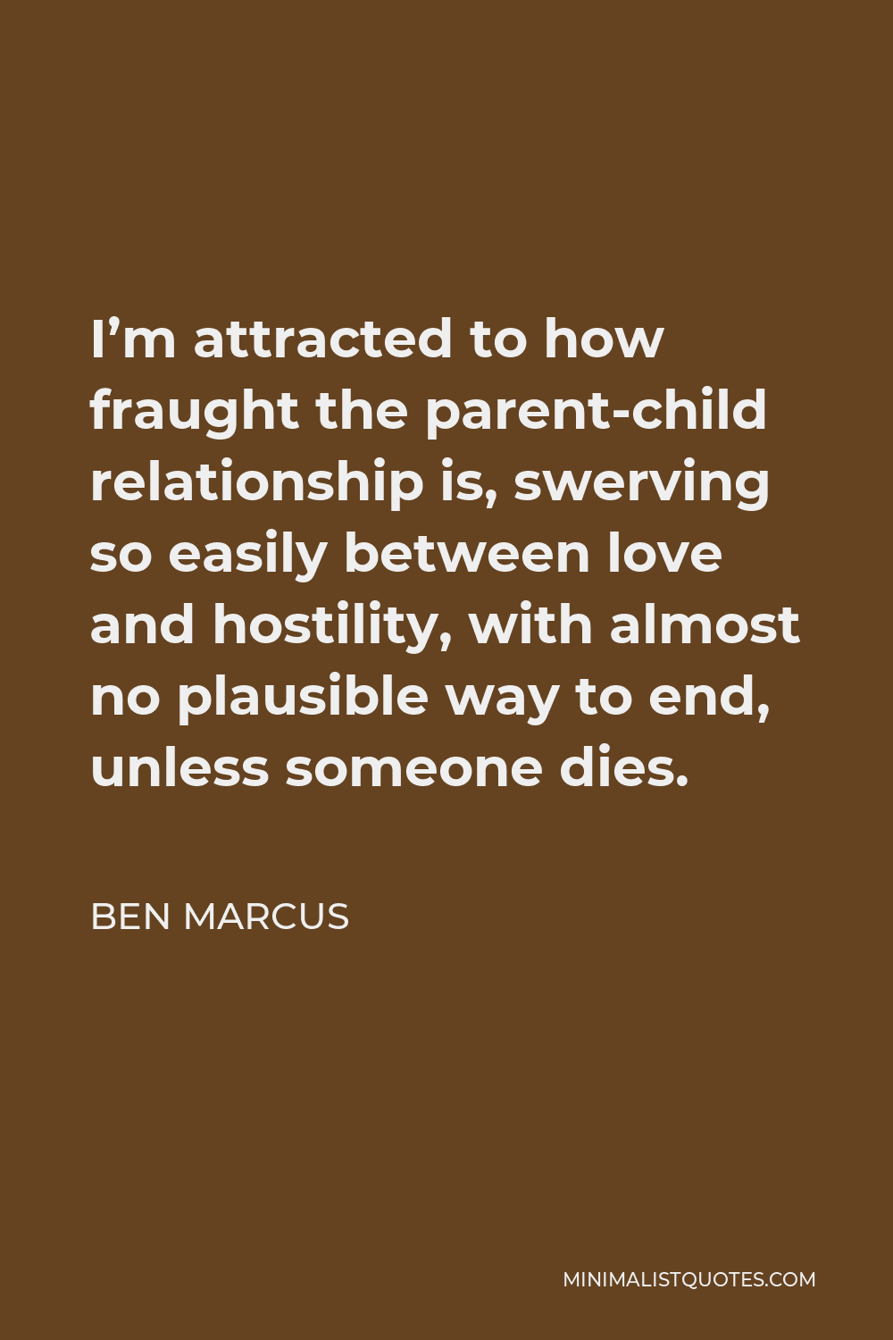 Ben Marcus Quote - I’m attracted to how fraught the parent-child relationship is, swerving so easily between love and hostility, with almost no plausible way to end, unless someone dies.