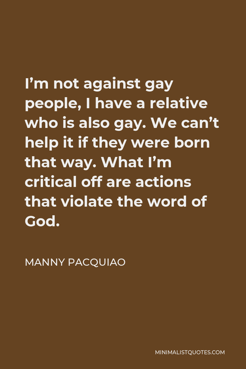 Manny Pacquiao Quote - I’m not against gay people, I have a relative who is also gay. We can’t help it if they were born that way. What I’m critical off are actions that violate the word of God.