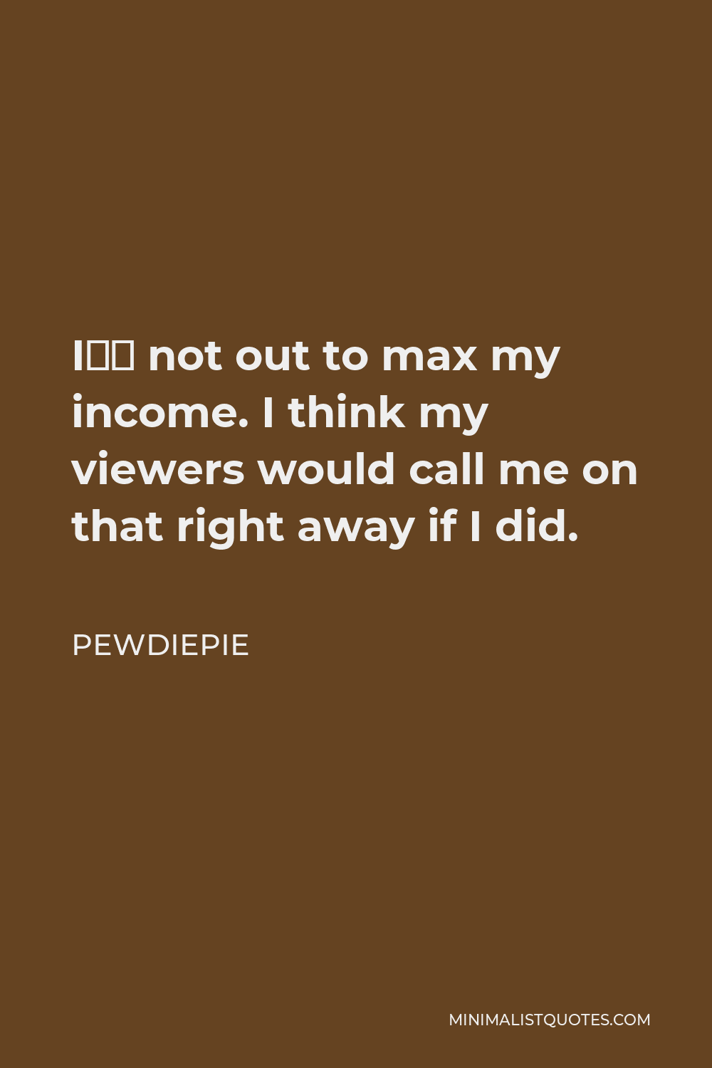 PewDiePie Quote - I’m not out to max my income. I think my viewers would call me on that right away if I did.