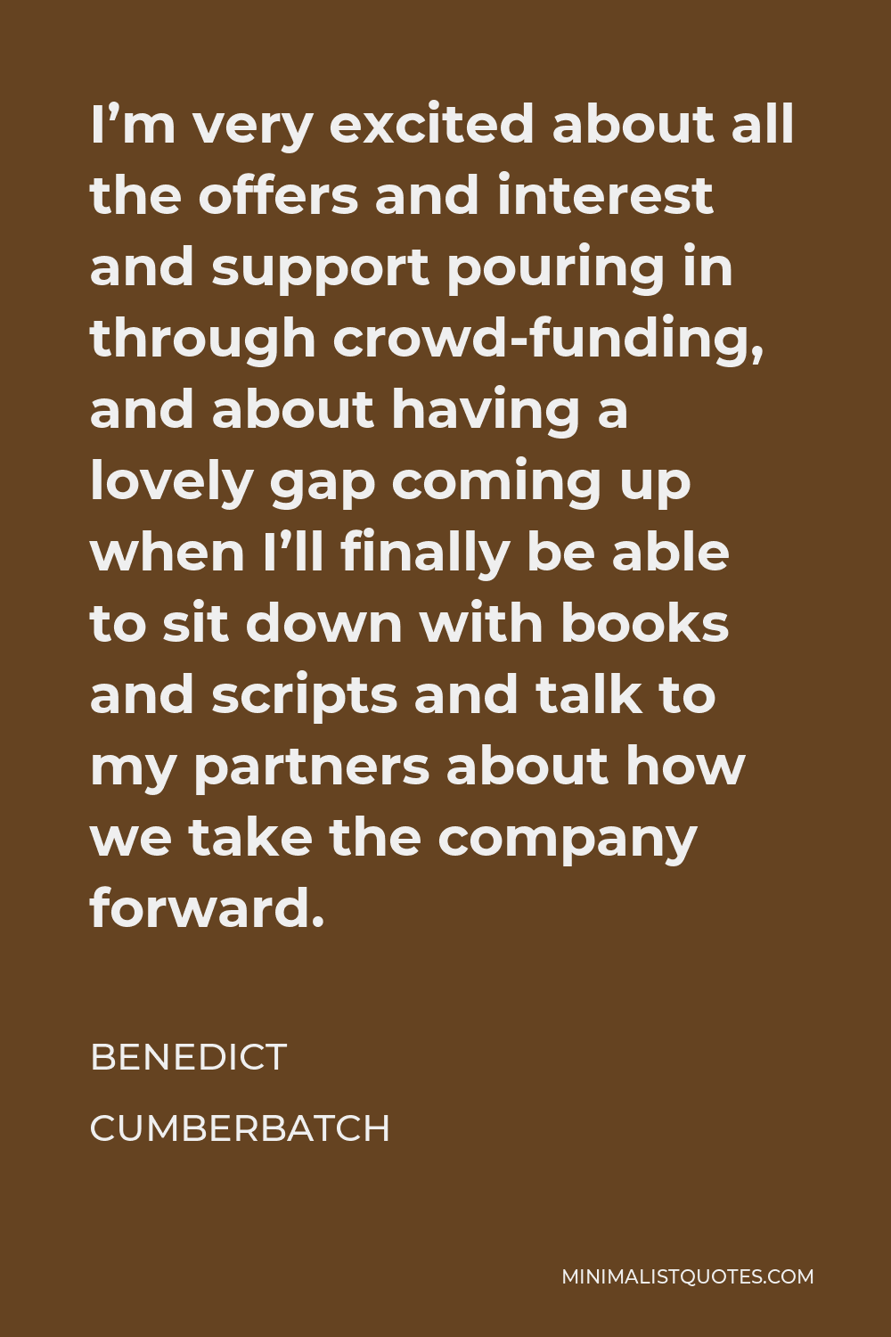 Benedict Cumberbatch Quote - I’m very excited about all the offers and interest and support pouring in through crowd-funding, and about having a lovely gap coming up when I’ll finally be able to sit down with books and scripts and talk to my partners about how we take the company forward.