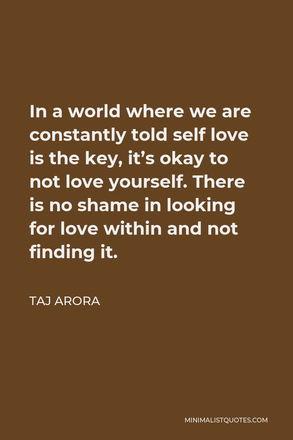 Taj Arora Quote - In a world where we are constantly told self love is the key, it’s okay to not love yourself. There is no shame in looking for love within and not finding it.