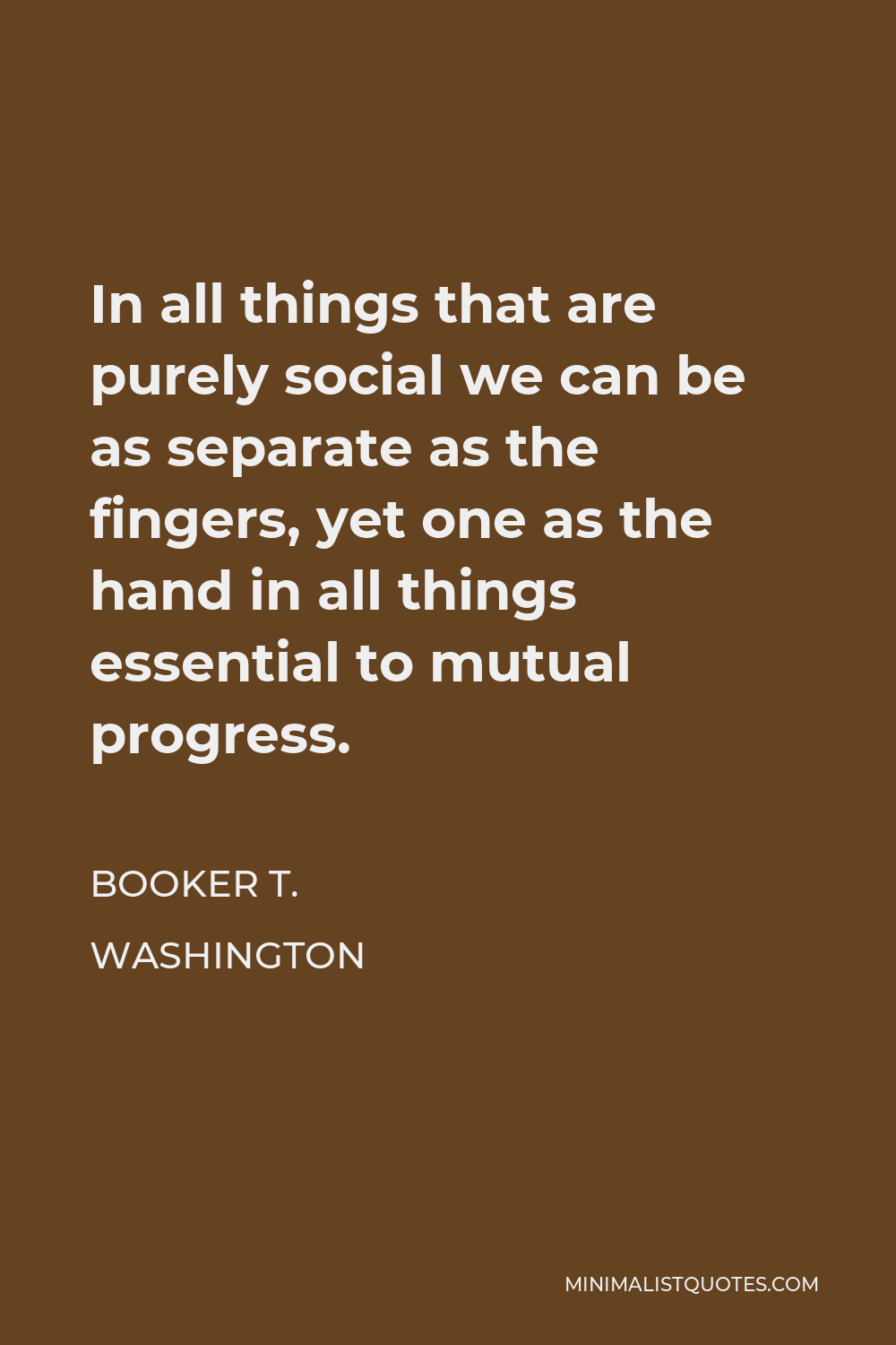 Booker T. Washington Quote - In all things that are purely social we can be as separate as the fingers, yet one as the hand in all things essential to mutual progress.