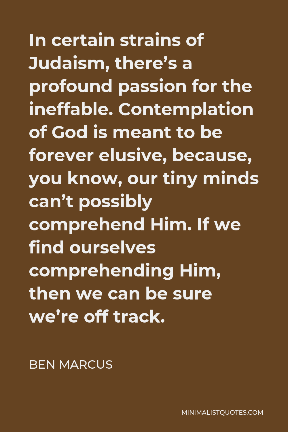 Ben Marcus Quote - In certain strains of Judaism, there’s a profound passion for the ineffable. Contemplation of God is meant to be forever elusive, because, you know, our tiny minds can’t possibly comprehend Him. If we find ourselves comprehending Him, then we can be sure we’re off track.