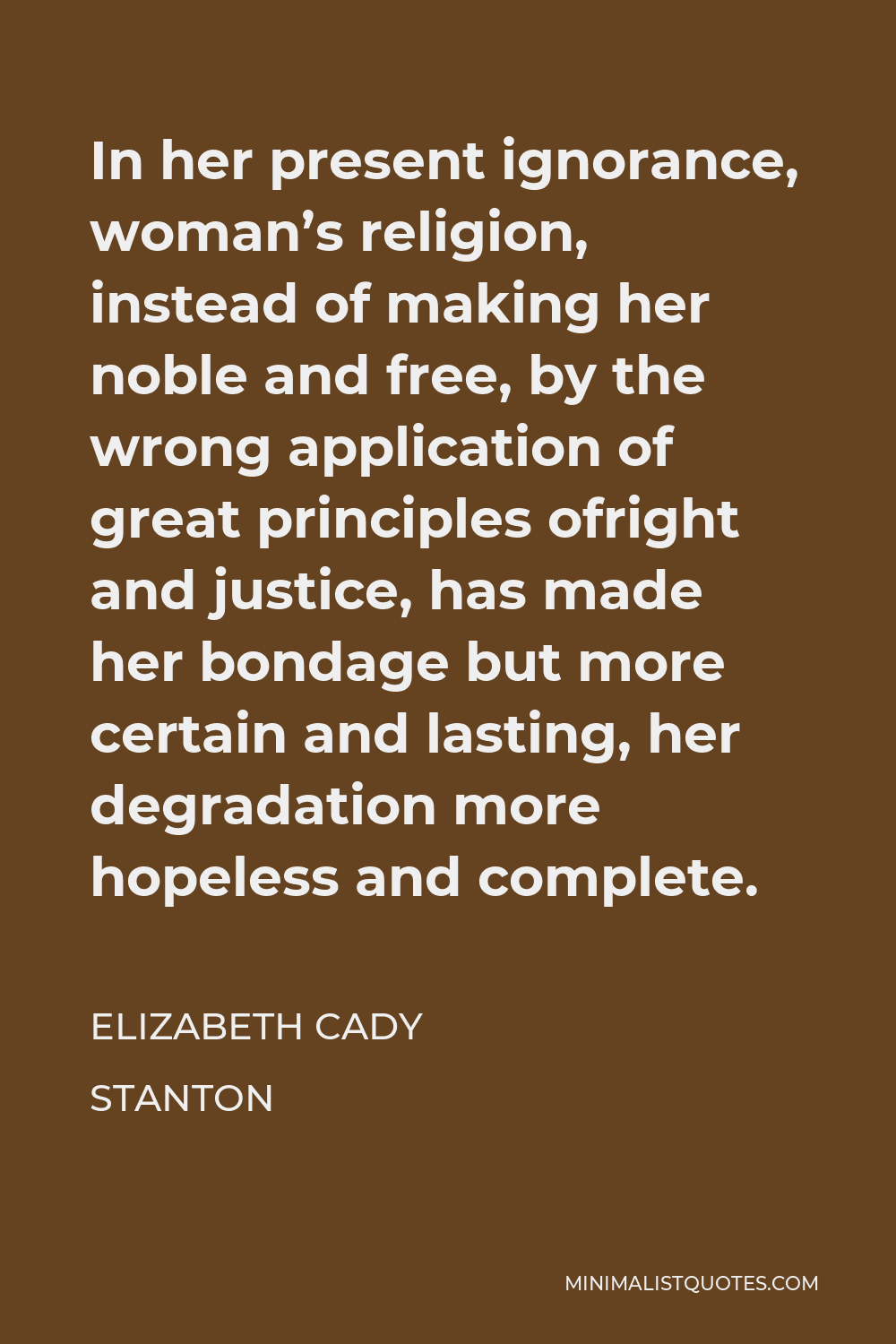 Elizabeth Cady Stanton Quote - In her present ignorance, woman’s religion, instead of making her noble and free, by the wrong application of great principles ofright and justice, has made her bondage but more certain and lasting, her degradation more hopeless and complete.